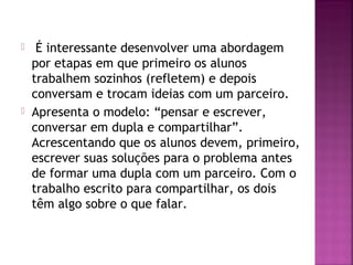  É interessante desenvolver uma abordagem 
por etapas em que primeiro os alunos 
trabalhem sozinhos (refletem) e depois 
conversam e trocam ideias com um parceiro. 
 Apresenta o modelo: “pensar e escrever, 
conversar em dupla e compartilhar”. 
Acrescentando que os alunos devem, primeiro, 
escrever suas soluções para o problema antes 
de formar uma dupla com um parceiro. Com o 
trabalho escrito para compartilhar, os dois 
têm algo sobre o que falar. 
 