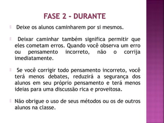  Deixe os alunos caminharem por si mesmos. 
 Deixar caminhar também significa permitir que 
eles cometam erros. Quando você observa um erro 
ou pensamento incorreto, não o corrija 
imediatamente. 
 Se você corrigir todo pensamento incorreto, você 
terá menos debates, reduzirá a segurança dos 
alunos em seu próprio pensamento e terá menos 
ideias para uma discussão rica e proveitosa. 
 Não obrigue o uso de seus métodos ou os de outros 
alunos na classe. 
 