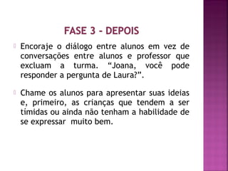  Encoraje o diálogo entre alunos em vez de 
conversações entre alunos e professor que 
excluam a turma. “Joana, você pode 
responder a pergunta de Laura?”. 
 Chame os alunos para apresentar suas ideias 
e, primeiro, as crianças que tendem a ser 
tímidas ou ainda não tenham a habilidade de 
se expressar muito bem. 
 