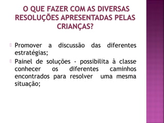  Promover a discussão das diferentes 
estratégias; 
 Painel de soluções - possibilita à classe 
conhecer os diferentes caminhos 
encontrados para resolver uma mesma 
situação; 
 