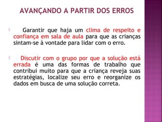 AVANÇANDO A PARTIR DOS ERROS 
 Garantir que haja um clima de respeito e 
confiança em sala de aula para que as crianças 
sintam-se à vontade para lidar com o erro. 
 Discutir com o grupo por que a solução está 
errada é uma das formas de trabalho que 
contribui muito para que a criança reveja suas 
estratégias, localize seu erro e reorganize os 
dados em busca de uma solução correta. 
 