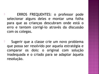  ERROS FREQUENTES: o professor pode 
selecionar alguns deles e montar uma folha 
para que as crianças descubram onde está o 
erro e tentem corrigí-lo através da discussão 
com os colegas. 
 Sugerir que a classe crie um novo problema 
que possa ser resolvido por aquela estratégia e 
comparar os dois: o original com solução 
inadequada e o criado para se adaptar àquela 
resolução. 
 