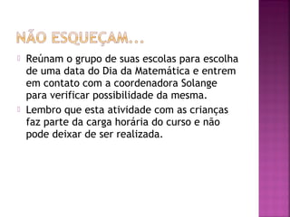  Reúnam o grupo de suas escolas para escolha 
de uma data do Dia da Matemática e entrem 
em contato com a coordenadora Solange 
para verificar possibilidade da mesma. 
 Lembro que esta atividade com as crianças 
faz parte da carga horária do curso e não 
pode deixar de ser realizada. 
 