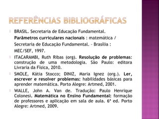 BRASIL. Secretaria de Educação Fundamental. 
Parâmetros curriculares nacionais : matemática / 
Secretaria de Educação Fundamental. – Brasília : 
MEC/SEF, 1997. 
 ITACARAMBI, Ruth Ribas (org). Resolução de problemas: 
construção de uma metodologia. São Paulo: editora 
Livraria da Física, 2010. 
 SMOLE, Kátia Stocco; DINIZ, Maria Ignez (org.). Ler, 
escrever e resolver problemas: habilidades básicas para 
aprender matemática. Porto Alegre: Artmed, 2001. 
 WALLE, John A. Van de. Tradução: Paulo Henrique 
Colonesi. Matemática no Ensino Fundamental: formação 
de professores e aplicação em sala de aula. 6ª ed. Porto 
Alegre: Artmed, 2009. 
