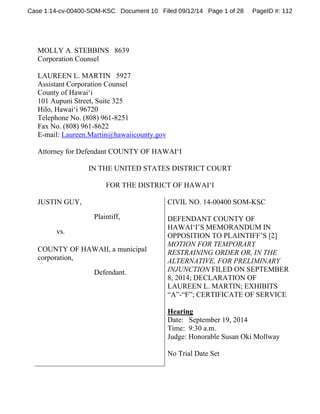 Case 1:14-cv-00400-SOM-KSC Document 10 Filed 09/12/14 Page 1 of 28 PageID #: 112 
MOLLY A. STEBBINS 8639 
Corporation Counsel 
LAUREEN L. MARTIN 5927 
Assistant Corporation Counsel 
County of Hawai‘i 
101 Aupuni Street, Suite 325 
Hilo, Hawai‘i 96720 
Telephone No. (808) 961-8251 
Fax No. (808) 961-8622 
E-mail: Laureen.Martin@hawaiicounty.gov 
Attorney for Defendant COUNTY OF HAWAI‘I 
IN THE UNITED STATES DISTRICT COURT 
FOR THE DISTRICT OF HAWAI‘I 
JUSTIN GUY, 
Plaintiff, 
vs. 
COUNTY OF HAWAII, a municipal 
corporation, 
Defendant. 
CIVIL NO. 14-00400 SOM-KSC 
DEFENDANT COUNTY OF 
HAWAI‘I’S MEMORANDUM IN 
OPPOSITION TO PLAINTIFF’S [2] 
MOTION FOR TEMPORARY 
RESTRAINING ORDER OR, IN THE 
ALTERNATIVE, FOR PRELIMINARY 
INJUNCTION FILED ON SEPTEMBER 
8, 2014; DECLARATION OF 
LAUREEN L. MARTIN; EXHIBITS 
“A”-“F”; CERTIFICATE OF SERVICE 
Hearing 
Date: September 19, 2014 
Time: 9:30 a.m. 
Judge: Honorable Susan Oki Mollway 
No Trial Date Set 
 