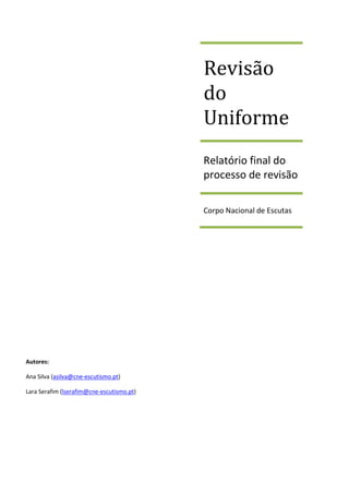 Revisão
                                           do
                                           Uniforme
                                           Relatório final do
                                           processo de revisão

                                           Corpo Nacional de Escutas




Autores:

Ana Silva (asilva@cne-escutismo.pt)

Lara Serafim (lserafim@cne-escutismo.pt)
 