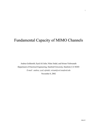 1




Fundamental Capacity of MIMO Channels




    Andrea Goldsmith, Syed Ali Jafar, Nihar Jindal, and Sriram Vishwanath
 Department of Electrical Engineering, Stanford University, Stanford, CA 94305
            E-mail : andrea, syed, njindal, sriram@wsl.stanford.edu
                              November 8, 2002




                                                                                 DRAFT
 