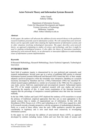 Actor-Network Theory and Information Systems Research

                                          Arthur Tatnall
                                         Anthony Gilding

                                Department of Information Systems,
                          Centre for Educational Development and Support
                                 Victoria University of Technology
                                       Melbourne, Australia
                                  eMail: Arthur.Tatnall@vu.edu.au

Abstract
In this paper, the authors will advocate the addition of actor-network theory to the qualitative
research traditions presently used in information systems. We will contend that actor-network
theory can be especially useful when studying the implementation of information systems and
in other situations involving technological innovation. The paper describes actor-network
theory, an approach originating in studies of science and technology, and how it might be
used in studying technological projects. It also offers the theory of innovation translation,
informed by actor-network theory, as an alternative to innovation diffusion in understanding
issues of information systems implementation.


Keywords
IS Research Methodology, Research Methodology, Socio-Technical Approach, Technological
Innovation

INTRODUCTION
Each field of academic inquiry is characterised by its own preferred and commonly used
research methodologies. Several years ago in a survey of published MIS articles in selected
Information Systems journals Orlikowski and Baroudi (1991) found that 96% of their sample
adopted a positivist perspective while the remainder were interpretive. Building on a research
taxonomy developed by Hamilton and Ives (1982), Farhoomand (1992) has classified IS-
related research papers published in a similar set of journals in the 1980s into five categories:
case study, survey, field test, experimental and non-empirical research. Farhoomand reports
that 57% of his sample consisted of empirical research with case studies and surveys
constituting the majority of this. A more recent examination of the literature however,
suggests that the percentage of interpretive research published since that time has increased
markedly.
In the late 1980s, Galliers and Land (1987) deplored the tendency of IS researchers to accept
the primacy of traditional, empirical approaches that they saw as more appropriate to the
natural sciences than to studies of organisational use of information. In line with this
Hirschheim (1992), Nissen et al. (1991), and Achterberg et al. (1991) have argued for a shift
in IS research towards a broader perspective with the acceptance of methodological pluralism.
Partly as a result of these efforts, since the early 1990s qualitative research has gained
considerably in legitimacy and is now used much more extensively in investigating
information systems.
In this paper we will advocate the addition of actor-network theory (ANT), an approach
developed by scholars including Latour, Callon and Law from the study of science and



Proc. 10th Australasian Conference           955
on Information Systems, 1999
 