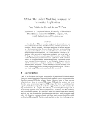 UMLi: The Uniﬁed Modeling Language for
            Interactive Applications
           Paulo Pinheiro da Silva and Norman W. Paton

    Department of Computer Science, University of Manchester
       Oxford Road, Manchester M13 9PL, England, UK.
             e-mail: {pinheirp,norm}@cs.man.ac.uk


                                     Abstract
         User interfaces (UIs) are essential components of most software sys-
     tems, and signiﬁcantly aﬀect the eﬀectiveness of installed applications. In
     addition, UIs often represent a signiﬁcant proportion of the code delivered
     by a development activity. However, despite this, there are no modelling
     languages and tools that support contract elaboration between UI devel-
     opers and application developers. The Uniﬁed Modeling Language (UML)
     has been widely accepted by application developers, but not so much by
     UI designers. For this reason, this paper introduces the notation of the
     Uniﬁed Modelling Language for Interactive Applications (UMLi), that ex-
     tends UML, to provide greater support for UI design. UI elements elicited
     in use cases and their scenarios can be used during the design of activities
     and UI presentations. A diagram notation for modelling user interface
     presentations is introduced. Activity diagram notation is extended to de-
     scribe collaboration between interaction and domain objects. Further, a
     case study using UMLi notation and method is presented.


1    Introduction
UML [9] is the industry standard language for object-oriented software design.
There are many examples of industrial and academic projects demonstrating
the eﬀectiveness of UML for software design. However, most of these success-
ful projects are silent in terms of UI design. Although the projects may even
describe some architectural aspects of UI design, they tend to omit important
aspects of interface design that are better supported in specialist interface de-
sign environments [8]. Despite the diﬃculty of modelling UIs using UML, it
is becoming apparent that domain (application) modelling and UI modelling
may occur simultaneously. For instance, tasks and domain objects are interde-
pendent and may be modelled simultaneously since they need to support each
other [10]. However, task modelling is one of the aspects that should be consid-
ered during UI design [6]. Further, tasks and interaction objects (widgets) are
 