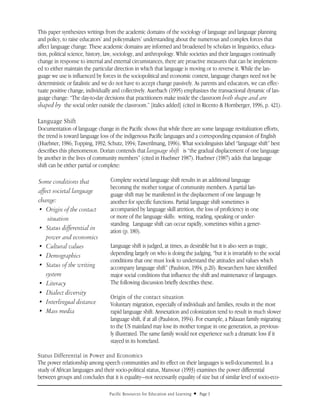 This paper synthesizes writings from the academic domains of the sociology of language and language planning
and policy, to raise educators’ and policymakers’ understanding about the numerous and complex forces that
affect language change. These academic domains are informed and broadened by scholars in linguistics, educa-
tion, political science, history, law, sociology, and anthropology. While societies and their languages continually
change in response to internal and external circumstances, there are proactive measures that can be implement-
ed to either maintain the particular direction in which that language is moving or to reverse it. While the lan-
guage we use is influenced by forces in the sociopolitical and economic context, language changes need not be
deterministic or fatalistic and we do not have to accept change passively. As parents and educators, we can effec-
tuate positive change, individually and collectively. Auerbach (1995) emphasizes the transactional dynamic of lan-
guage change: “The day-to-day decisions that practitioners make inside the classroom both shape and are
shaped by the social order outside the classroom.” [italics added] (cited in Ricento & Hornberger, 1996, p. 421).

Language Shift
Documentation of language change in the Pacific shows that while there are some language revitalization efforts,
the trend is toward language loss of the indigenous Pacific languages and a corresponding expansion of English
(Huebner, 1986; Topping, 1992; Schutz, 1994; Tawerilmang, 1996). What sociolinguists label “language shift” best
describes this phenomenon. Dorian contends that language shift is “the gradual displacement of one language
by another in the lives of community members” (cited in Huebner 1987). Huebner (1987) adds that language
shift can be either partial or complete:

Some conditions that              Complete societal language shift results in an additional language
                                  becoming the mother tongue of community members. A partial lan-
affect societal language
                                  guage shift may be manifested in the displacement of one language by
change:                           another for specific functions. Partial language shift sometimes is
• Origin of the contact           accompanied by language skill attrition, the loss of proficiency in one
     situation                    or more of the language skills: writing, reading, speaking or under-
                                  standing. Language shift can occur rapidly, sometimes within a gener-
• Status differential in          ation (p. 180).
    power and economics
• Cultural values                 Language shift is judged, at times, as desirable but it is also seen as tragic,
• Demographics                    depending largely on who is doing the judging, “but it is invariably to the social
                                  conditions that one must look to understand the attitudes and values which
• Status of the writing           accompany language shift” (Paulston, 1994, p.20). Researchers have identified
    system                        major social conditions that influence the shift and maintenance of languages.
• Literacy                        The following discussion briefly describes these.
• Dialect diversity
                                  Origin of the contact situation
• Interlingual distance           Voluntary migration, especially of individuals and families, results in the most
• Mass media                      rapid language shift. Annexation and colonization tend to result in much slower
                                  language shift, if at all (Paulston, 1994). For example, a Palauan family migrating
                                  to the US mainland may lose its mother tongue in one generation, as previous-
                                  ly illustrated. The same family would not experience such a dramatic loss if it
                                  stayed in its homeland.

Status Differential in Power and Economics
The power relationship among speech communities and its effect on their languages is well-documented. In a
study of African languages and their socio-political status, Mansour (1993) examines the power differential
between groups and concludes that it is equality—not necessarily equality of size but of similar level of socio-eco-

                                  Pacific Resources for Education and Learning   u   Page 3
 