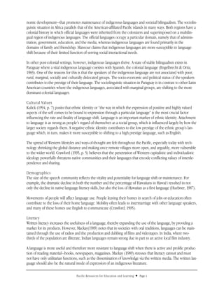 nomic development—that promotes maintenance of indigenous languages and societal bilingualism. The sociolin-
guistic situation in Africa parallels that of the American-affiliated Pacific islands in many ways. Both regions have a
colonial history in which official languages were inherited from the colonizers and superimposed on a multilin-
gual region of indigenous languages. The official languages occupy a particular domain, namely that of adminis-
tration, government, education, and the media, whereas indigenous languages are found primarily in the
domains of family and friendship. Mansour claims that indigenous languages are more susceptible to language
shift because of their limited function of serving social interactional needs.

In other post-colonial settings, however, indigenous languages thrive. A state of stable bilingualism exists in
Paraguay where a vital indigenous language coexists with Spanish, the colonial language (Engelbrecht & Ortiz,
1983). One of the reasons for this is that the speakers of the indigenous language are not associated with poor,
rural, marginal, socially and culturally dislocated groups. The socio-economic and political status of the speakers
contributes to the prestige of their language. The sociolinguistic situation in Paraguay is in contrast to other Latin
American countries where the indigenous languages, associated with marginal groups, are shifting to the more
dominant colonial languages.

Cultural Values
Kulick (1994, p. 7) posits that ethnic identity or “the way in which the expression of positive and highly valued
aspects of the self comes to be bound to expression through a particular language” is the most crucial factor
influencing the rate and finality of language shift. Language is an important marker of ethnic identity. Attachment
to language is as strong as people’s regard of themselves as a social group, which is influenced largely by how the
larger society regards them. A negative ethnic identity contributes to the low prestige of the ethnic group’s lan-
guage which, in turn, makes it more susceptible to shifting to a high prestige language, such as English.

The spread of Western lifestyles and ways-of-thought are felt throughout the Pacific, especially today with tech-
nology shrinking the global distance and making once remote villages more open, and arguably, more vulnerable
to the wider world. Crawford (1995, p. 5) believes that the penetration of Western capitalistic and individualistic
ideology powerfully threatens native communities and their languages that encode conflicting values of interde-
pendence and sharing.

Demographics
The size of the speech community reflects the vitality and potentiality for language shift or maintenance. For
example, the dramatic decline in both the number and the percentage of Hawaiians in Hawai‘i resulted in not
only the decline in native language literacy skills, but also the loss of Hawaiian as a first language (Huebner, 1987).

Movements of people will affect language use. People leaving their homes in search of jobs or education often
contribute to the loss of their home language. Mobility often leads to intermarriage with other language speakers,
and many of these homes use English to communicate (Crawford, 1995).

Literacy
Written literacy increases the usefulness of a language, thereby expanding the use of the language, by providing a
market for its products. However, Mackay(1989) notes that in societies with oral traditions, languages can be main-
tained through the use of radios and the production and dubbing of films and videotapes. In India, where two-
thirds of the population are illiterate, Indian languages remain strong due in part to an active local film industry.

A language is more useful and therefore more resistant to language shift when there is active and prolific produc-
tion of reading material—books, newspapers, magazines. Mackay (1989) stresses that literacy cannot and must
not have only utilitarian functions, such as the dissemination of knowledge via the written media. The written lan-
guage should also be the natural mode of expression of an indigenous literature.

                                   Pacific Resources for Education and Learning   u   Page 4
 