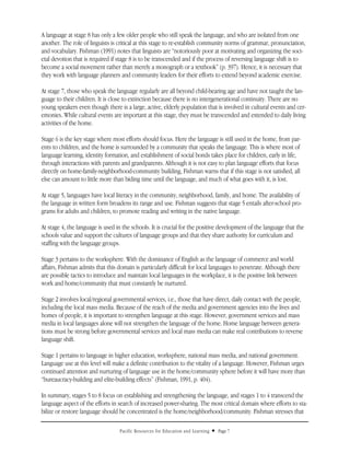 A language at stage 8 has only a few older people who still speak the language, and who are isolated from one
another. The role of linguists is critical at this stage to re-establish community norms of grammar, pronunciation,
and vocabulary. Fishman (1991) notes that linguists are “notoriously poor at motivating and organizing the soci-
etal devotion that is required if stage 8 is to be transcended and if the process of reversing language shift is to
become a social movement rather than merely a monograph or a textbook” (p. 397). Hence, it is necessary that
they work with language planners and community leaders for their efforts to extend beyond academic exercise.

At stage 7, those who speak the language regularly are all beyond child-bearing age and have not taught the lan-
guage to their children. It is close to extinction because there is no intergenerational continuity. There are no
young speakers even though there is a large, active, elderly population that is involved in cultural events and cer-
emonies. While cultural events are important at this stage, they must be transcended and extended to daily living
activities of the home.

Stage 6 is the key stage where most efforts should focus. Here the language is still used in the home, from par-
ents to children, and the home is surrounded by a community that speaks the language. This is where most of
language learning, identity formation, and establishment of social bonds takes place for children, early in life,
through interactions with parents and grandparents. Although it is not easy to plan language efforts that focus
directly on home-family-neighborhood-community building, Fishman warns that if this stage is not satisfied, all
else can amount to little more than biding time until the language, and much of what goes with it, is lost.

At stage 5, languages have local literacy in the community, neighborhood, family, and home. The availability of
the language in written form broadens its range and use. Fishman suggests that stage 5 entails after-school pro-
grams for adults and children, to promote reading and writing in the native language.

At stage 4, the language is used in the schools. It is crucial for the positive development of the language that the
schools value and support the cultures of language groups and that they share authority for curriculum and
staffing with the language groups.

Stage 3 pertains to the worksphere. With the dominance of English as the language of commerce and world
affairs, Fishman admits that this domain is particularly difficult for local languages to penetrate. Although there
are possible tactics to introduce and maintain local languages in the workplace, it is the positive link between
work and home/community that must constantly be nurtured.

Stage 2 involves local/regional governmental services, i.e., those that have direct, daily contact with the people,
including the local mass media. Because of the reach of the media and government agencies into the lives and
homes of people, it is important to strengthen language at this stage. However, government services and mass
media in local languages alone will not strengthen the language of the home. Home language between genera-
tions must be strong before governmental services and local mass media can make real contributions to reverse
language shift.

Stage 1 pertains to language in higher education, worksphere, national mass media, and national government.
Language use at this level will make a definite contribution to the vitality of a language. However, Fishman urges
continued attention and nurturing of language use in the home/community sphere before it will have more than
“bureaucracy-building and elite-building effects” (Fishman, 1991, p. 404).

In summary, stages 5 to 8 focus on establishing and strengthening the language, and stages 1 to 4 transcend the
language aspect of the efforts in search of increased power-sharing. The most critical domain where efforts to sta-
bilize or restore language should be concentrated is the home/neighborhood/community. Fishman stresses that

                                  Pacific Resources for Education and Learning   u   Page 7
 