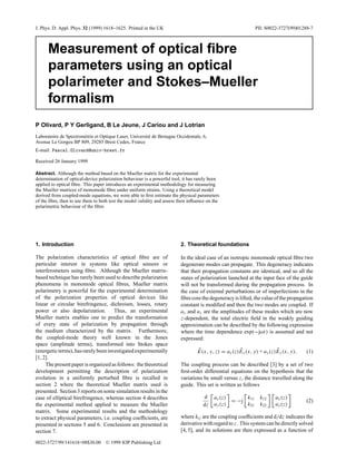 J. Phys. D: Appl. Phys. 32 (1999) 1618–1625. Printed in the UK                                                PII: S0022-3727(99)01288-7



      Measurement of optical ﬁbre
      parameters using an optical
      polarimeter and Stokes–Mueller
      formalism
P Olivard, P Y Gerligand, B Le Jeune, J Cariou and J Lotrian
Laboratoire de Spectrom´ trie et Optique Laser, Universit´ de Bretagne Occidentale, 6,
                       e                                 e
Avenue Le Gorgeu BP 809, 29285 Brest Cedex, France
E-mail: Pascal.Olivard@univ-brest.fr

Received 26 January 1999

Abstract. Although the method based on the Mueller matrix for the experimental
determination of optical-device polarization behaviour is a powerful tool, it has rarely been
applied to optical ﬁbre. This paper introduces an experimental methodology for measuring
the Mueller matrices of monomode ﬁbre under uniform strains. Using a theoretical model
derived from coupled-mode equations, we were able to ﬁrst estimate the physical parameters
of the ﬁbre, then to use them to both test the model validity and assess their inﬂuence on the
polarimetric behaviour of the ﬁbre.




1. Introduction                                                           2. Theoretical foundations

The polarization characteristics of optical ﬁbre are of                   In the ideal case of an isotropic monomode optical ﬁbre two
particular interest in systems like optical sensors or                    degenerate modes can propagate. This degeneracy indicates
interferometers using ﬁbre. Although the Mueller matrix-                  that their propagation constants are identical, and so all the
based technique has rarely been used to describe polarization             states of polarization launched at the input face of the guide
phenomena in monomode optical ﬁbres, Mueller matrix                       will not be transformed during the propagation process. In
polarimetry is powerful for the experimental determination                the case of external perturbations or of imperfections in the
of the polarization properties of optical devices like                    ﬁbre core the degeneracy is lifted, the value of the propagation
linear or circular birefringence, dichroism, losses, rotary               constant is modiﬁed and then the two modes are coupled. If
power or also depolarization. Thus, an experimental                       ax and ay are the amplitudes of these modes which are now
Mueller matrix enables one to predict the transformation                  z-dependent, the total electric ﬁeld in the weakly guiding
of every state of polarization by propagation through                     approximation can be described by the following expression
the medium characterized by the matrix. Furthermore,                      where the time dependence exp(−jωt) is assumed and not
the coupled-mode theory well known in the Jones                           expressed:
space (amplitude terms), transformed into Stokes space
(energetic terms), has rarely been investigated experimentally                    E(x, y, z) = ax (z)Ex (x, y) + ay (z)Ey (x, y).     (1)
[1, 2].
     The present paper is organized as follows: the theoretical           The coupling process can be described [3] by a set of two
development permitting the description of polarization                    ﬁrst-order differential equations on the hypothesis that the
evolution in a uniformly perturbed ﬁbre is recalled in                    variations be small versus z, the distance travelled along the
section 2 where the theoretical Mueller matrix used is                    guide. This set is written as follows
presented. Section 3 reports on some simulation results in the
case of elliptical birefringence, whereas section 4 describes                        d     ax (z)      k        k12    ax (z)
                                                                                                  = −j 11                             (2)
the experimental method applied to measure the Mueller                               dz    ay (z)      k21      k22    ay (z)
matrix. Some experimental results and the methodology
to extract physical parameters, i.e. coupling coefﬁcients, are            where kij are the coupling coefﬁcients and d/dz indicates the
presented in sections 5 and 6. Conclusions are presented in               derivative with regard to z. This system can be directly solved
section 7.                                                                [4, 5], and its solutions are then expressed as a function of

0022-3727/99/141618+08$30.00       © 1999 IOP Publishing Ltd
 