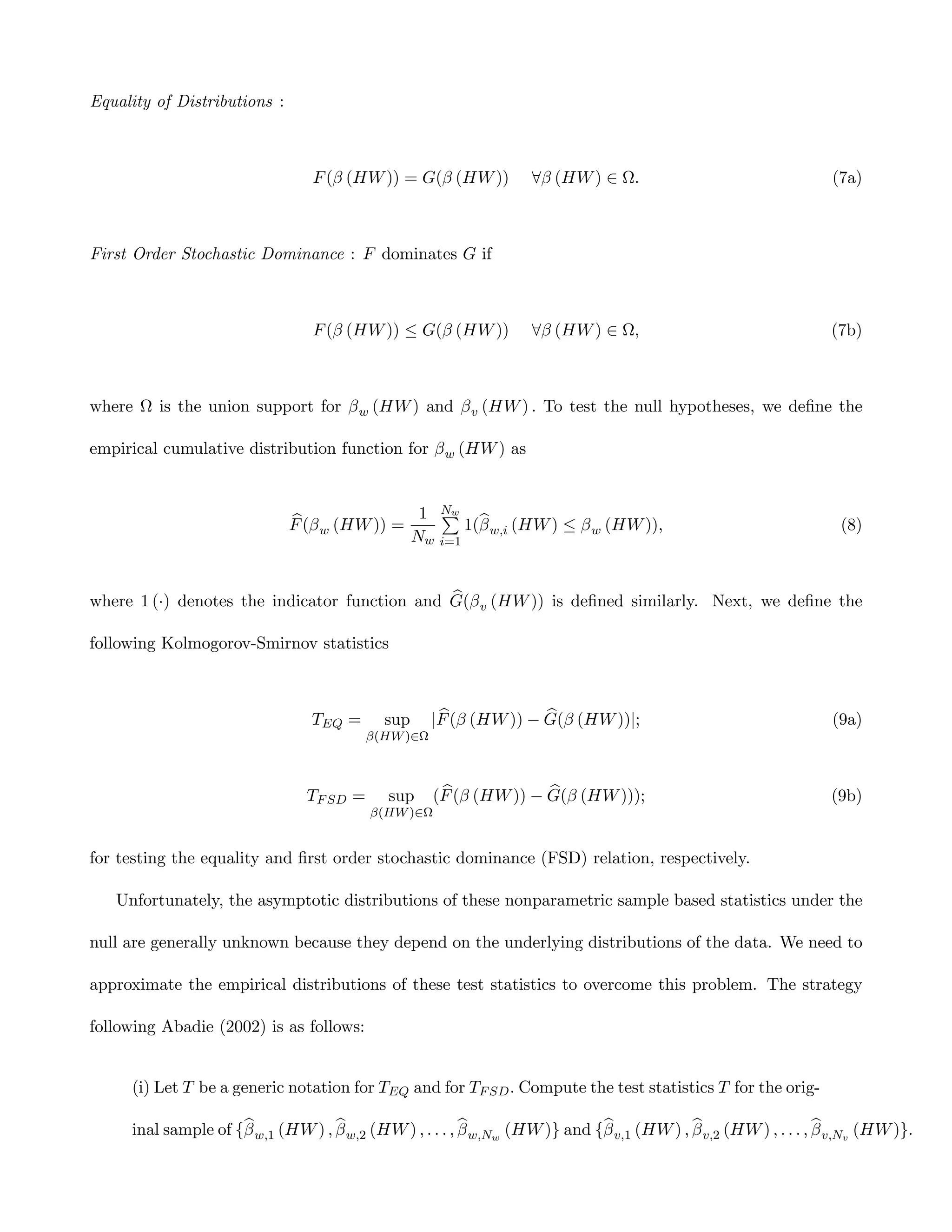 Equality of Distributions :



                                 F (β (HW )) = G(β (HW ))         ∀β (HW ) ∈ Ω.                                  (7a)



First Order Stochastic Dominance : F dominates G if



                                 F (β (HW )) ≤ G(β (HW ))         ∀β (HW ) ∈ Ω,                                  (7b)



where Ω is the union support for β w (HW ) and β v (HW ) . To test the null hypotheses, we deﬁne the

empirical cumulative distribution function for β w (HW ) as



                              b                  P
                                               1 Nw b
                              F (β w (HW )) =        1(β w,i (HW ) ≤ β w (HW )),                                  (8)
                                              Nw i=1


                                               b
where 1 (·) denotes the indicator function and G(β v (HW )) is deﬁned similarly. Next, we deﬁne the

following Kolmogorov-Smirnov statistics



                                 TEQ =      sup       b             b
                                                     |F (β (HW )) − G(β (HW ))|;                                 (9a)
                                          β(HW )∈Ω



                                TF SD =     sup       b             b
                                                     (F (β (HW )) − G(β (HW )));                                 (9b)
                                          β(HW )∈Ω


for testing the equality and ﬁrst order stochastic dominance (FSD) relation, respectively.

   Unfortunately, the asymptotic distributions of these nonparametric sample based statistics under the

null are generally unknown because they depend on the underlying distributions of the data. We need to

approximate the empirical distributions of these test statistics to overcome this problem. The strategy

following Abadie (2002) is as follows:


     (i) Let T be a generic notation for TEQ and for TF SD . Compute the test statistics T for the orig-

                     b             b                     b                  b             b                     b
     inal sample of {β w,1 (HW ) , β w,2 (HW ) , . . . , β w,Nw (HW )} and {β v,1 (HW ) , β v,2 (HW ) , . . . , β v,Nv (HW )}.
 