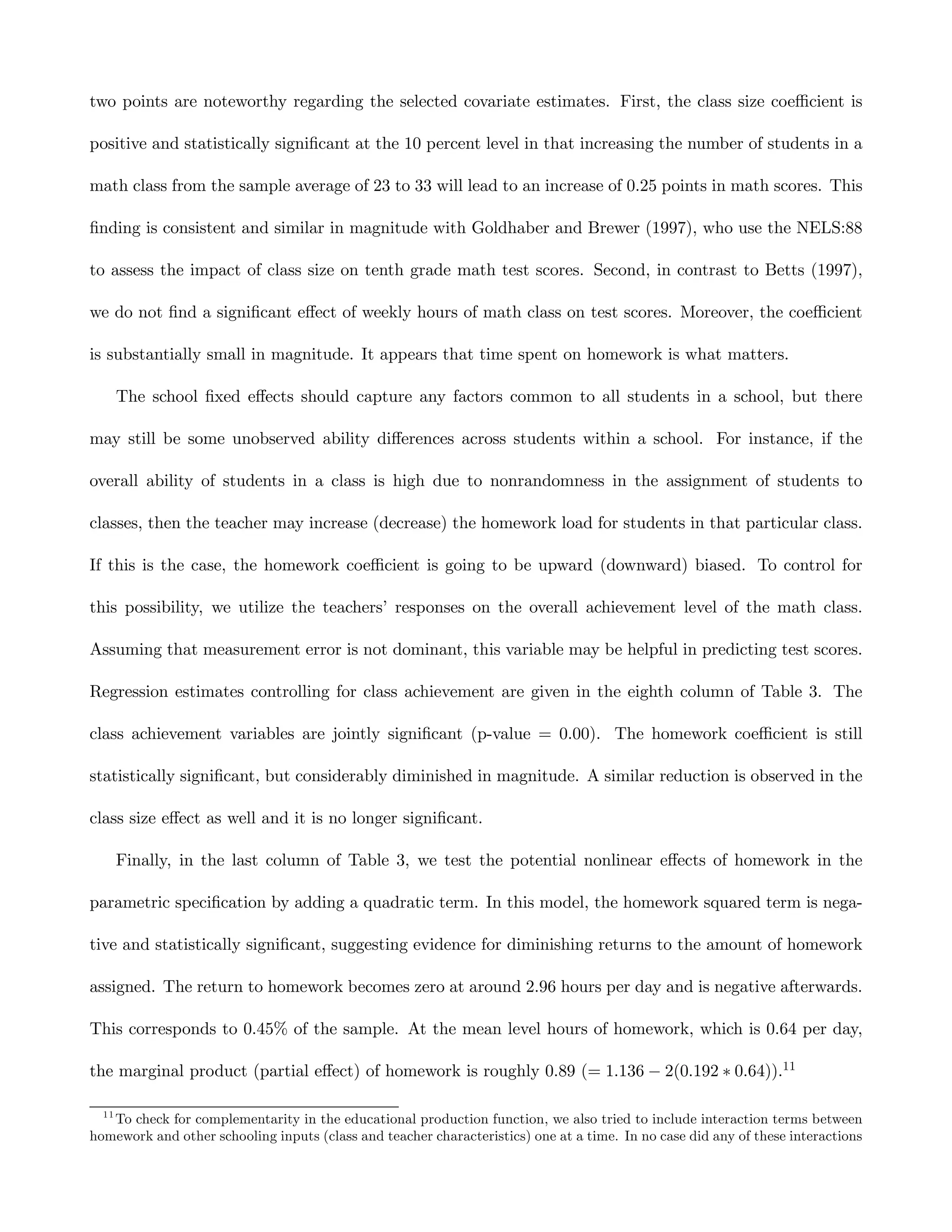 two points are noteworthy regarding the selected covariate estimates. First, the class size coeﬃcient is

positive and statistically signiﬁcant at the 10 percent level in that increasing the number of students in a

math class from the sample average of 23 to 33 will lead to an increase of 0.25 points in math scores. This

ﬁnding is consistent and similar in magnitude with Goldhaber and Brewer (1997), who use the NELS:88

to assess the impact of class size on tenth grade math test scores. Second, in contrast to Betts (1997),

we do not ﬁnd a signiﬁcant eﬀect of weekly hours of math class on test scores. Moreover, the coeﬃcient

is substantially small in magnitude. It appears that time spent on homework is what matters.

       The school ﬁxed eﬀects should capture any factors common to all students in a school, but there

may still be some unobserved ability diﬀerences across students within a school. For instance, if the

overall ability of students in a class is high due to nonrandomness in the assignment of students to

classes, then the teacher may increase (decrease) the homework load for students in that particular class.

If this is the case, the homework coeﬃcient is going to be upward (downward) biased. To control for

this possibility, we utilize the teachers’ responses on the overall achievement level of the math class.

Assuming that measurement error is not dominant, this variable may be helpful in predicting test scores.

Regression estimates controlling for class achievement are given in the eighth column of Table 3. The

class achievement variables are jointly signiﬁcant (p-value = 0.00). The homework coeﬃcient is still

statistically signiﬁcant, but considerably diminished in magnitude. A similar reduction is observed in the

class size eﬀect as well and it is no longer signiﬁcant.

       Finally, in the last column of Table 3, we test the potential nonlinear eﬀects of homework in the

parametric speciﬁcation by adding a quadratic term. In this model, the homework squared term is nega-

tive and statistically signiﬁcant, suggesting evidence for diminishing returns to the amount of homework

assigned. The return to homework becomes zero at around 2.96 hours per day and is negative afterwards.

This corresponds to 0.45% of the sample. At the mean level hours of homework, which is 0.64 per day,

the marginal product (partial eﬀect) of homework is roughly 0.89 (= 1.136 − 2(0.192 ∗ 0.64)).11

  11
   To check for complementarity in the educational production function, we also tried to include interaction terms between
homework and other schooling inputs (class and teacher characteristics) one at a time. In no case did any of these interactions
 