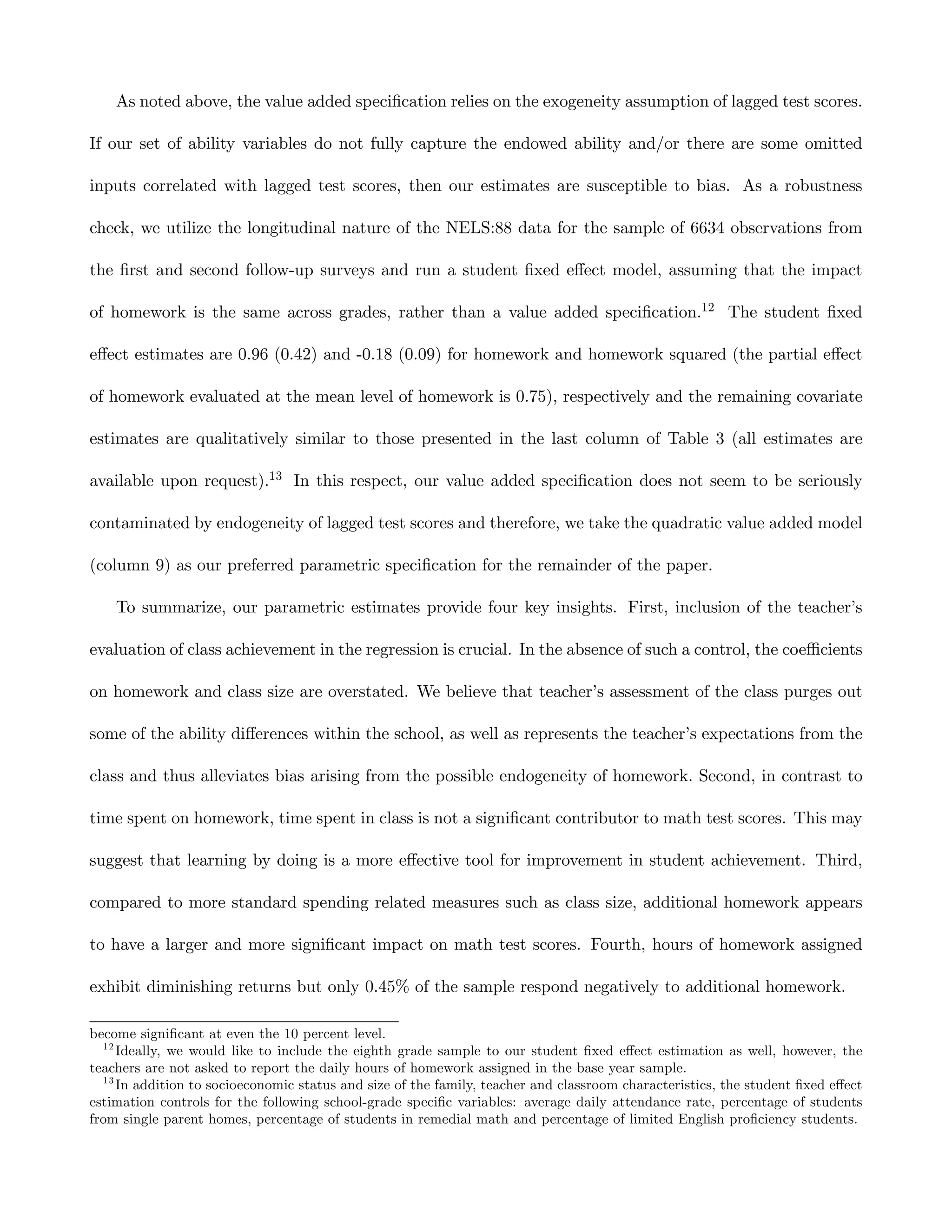 As noted above, the value added speciﬁcation relies on the exogeneity assumption of lagged test scores.

If our set of ability variables do not fully capture the endowed ability and/or there are some omitted

inputs correlated with lagged test scores, then our estimates are susceptible to bias. As a robustness

check, we utilize the longitudinal nature of the NELS:88 data for the sample of 6634 observations from

the ﬁrst and second follow-up surveys and run a student ﬁxed eﬀect model, assuming that the impact

of homework is the same across grades, rather than a value added speciﬁcation.12 The student ﬁxed

eﬀect estimates are 0.96 (0.42) and -0.18 (0.09) for homework and homework squared (the partial eﬀect

of homework evaluated at the mean level of homework is 0.75), respectively and the remaining covariate

estimates are qualitatively similar to those presented in the last column of Table 3 (all estimates are

available upon request).13 In this respect, our value added speciﬁcation does not seem to be seriously

contaminated by endogeneity of lagged test scores and therefore, we take the quadratic value added model

(column 9) as our preferred parametric speciﬁcation for the remainder of the paper.

    To summarize, our parametric estimates provide four key insights. First, inclusion of the teacher’s

evaluation of class achievement in the regression is crucial. In the absence of such a control, the coeﬃcients

on homework and class size are overstated. We believe that teacher’s assessment of the class purges out

some of the ability diﬀerences within the school, as well as represents the teacher’s expectations from the

class and thus alleviates bias arising from the possible endogeneity of homework. Second, in contrast to

time spent on homework, time spent in class is not a signiﬁcant contributor to math test scores. This may

suggest that learning by doing is a more eﬀective tool for improvement in student achievement. Third,

compared to more standard spending related measures such as class size, additional homework appears

to have a larger and more signiﬁcant impact on math test scores. Fourth, hours of homework assigned

exhibit diminishing returns but only 0.45% of the sample respond negatively to additional homework.

become signiﬁcant at even the 10 percent level.
  12
     Ideally, we would like to include the eighth grade sample to our student ﬁxed eﬀect estimation as well, however, the
teachers are not asked to report the daily hours of homework assigned in the base year sample.
  13
     In addition to socioeconomic status and size of the family, teacher and classroom characteristics, the student ﬁxed eﬀect
estimation controls for the following school-grade speciﬁc variables: average daily attendance rate, percentage of students
from single parent homes, percentage of students in remedial math and percentage of limited English proﬁciency students.
 