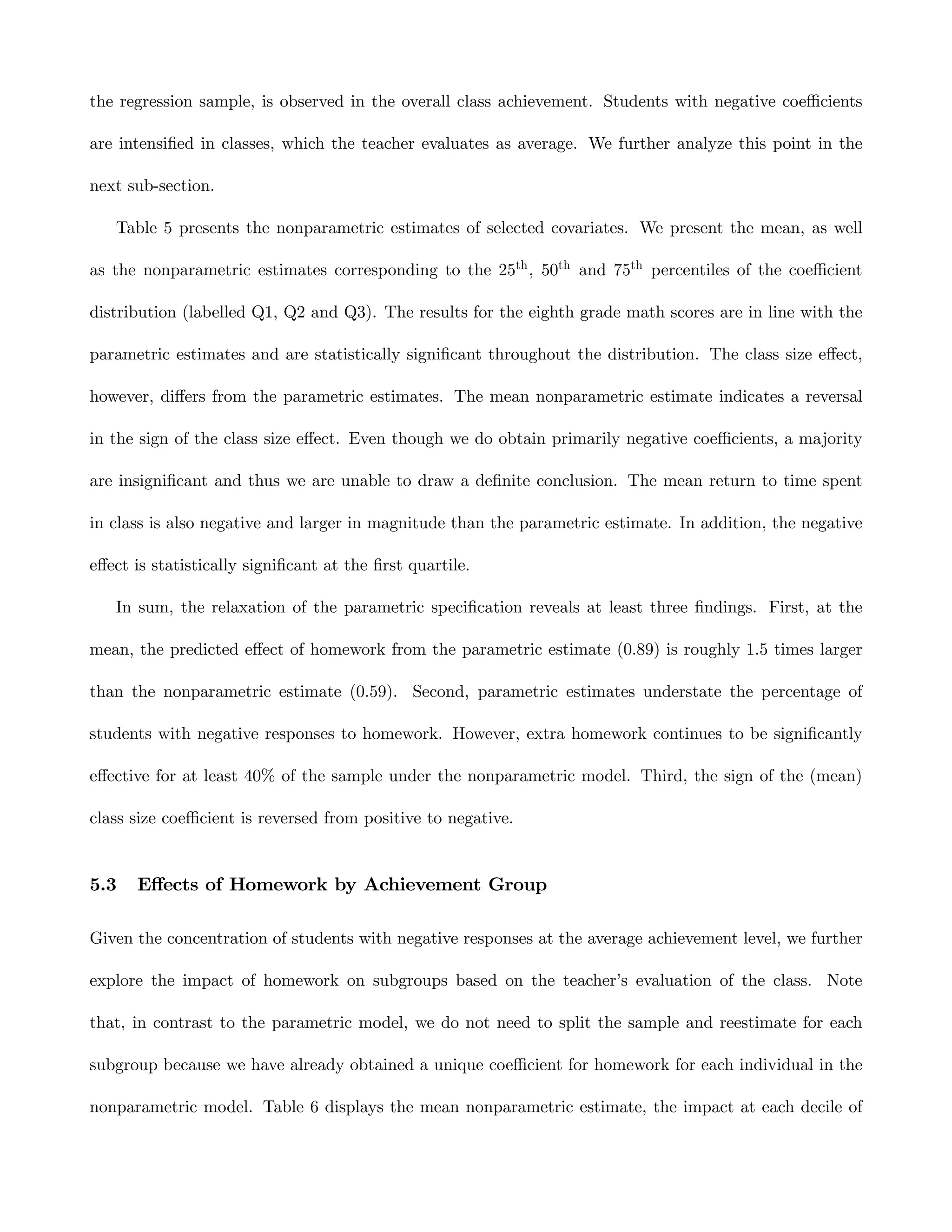 the regression sample, is observed in the overall class achievement. Students with negative coeﬃcients

are intensiﬁed in classes, which the teacher evaluates as average. We further analyze this point in the

next sub-section.

   Table 5 presents the nonparametric estimates of selected covariates. We present the mean, as well

as the nonparametric estimates corresponding to the 25th , 50th and 75th percentiles of the coeﬃcient

distribution (labelled Q1, Q2 and Q3). The results for the eighth grade math scores are in line with the

parametric estimates and are statistically signiﬁcant throughout the distribution. The class size eﬀect,

however, diﬀers from the parametric estimates. The mean nonparametric estimate indicates a reversal

in the sign of the class size eﬀect. Even though we do obtain primarily negative coeﬃcients, a majority

are insigniﬁcant and thus we are unable to draw a deﬁnite conclusion. The mean return to time spent

in class is also negative and larger in magnitude than the parametric estimate. In addition, the negative

eﬀect is statistically signiﬁcant at the ﬁrst quartile.

   In sum, the relaxation of the parametric speciﬁcation reveals at least three ﬁndings. First, at the

mean, the predicted eﬀect of homework from the parametric estimate (0.89) is roughly 1.5 times larger

than the nonparametric estimate (0.59). Second, parametric estimates understate the percentage of

students with negative responses to homework. However, extra homework continues to be signiﬁcantly

eﬀective for at least 40% of the sample under the nonparametric model. Third, the sign of the (mean)

class size coeﬃcient is reversed from positive to negative.


5.3   Eﬀects of Homework by Achievement Group

Given the concentration of students with negative responses at the average achievement level, we further

explore the impact of homework on subgroups based on the teacher’s evaluation of the class. Note

that, in contrast to the parametric model, we do not need to split the sample and reestimate for each

subgroup because we have already obtained a unique coeﬃcient for homework for each individual in the

nonparametric model. Table 6 displays the mean nonparametric estimate, the impact at each decile of
 