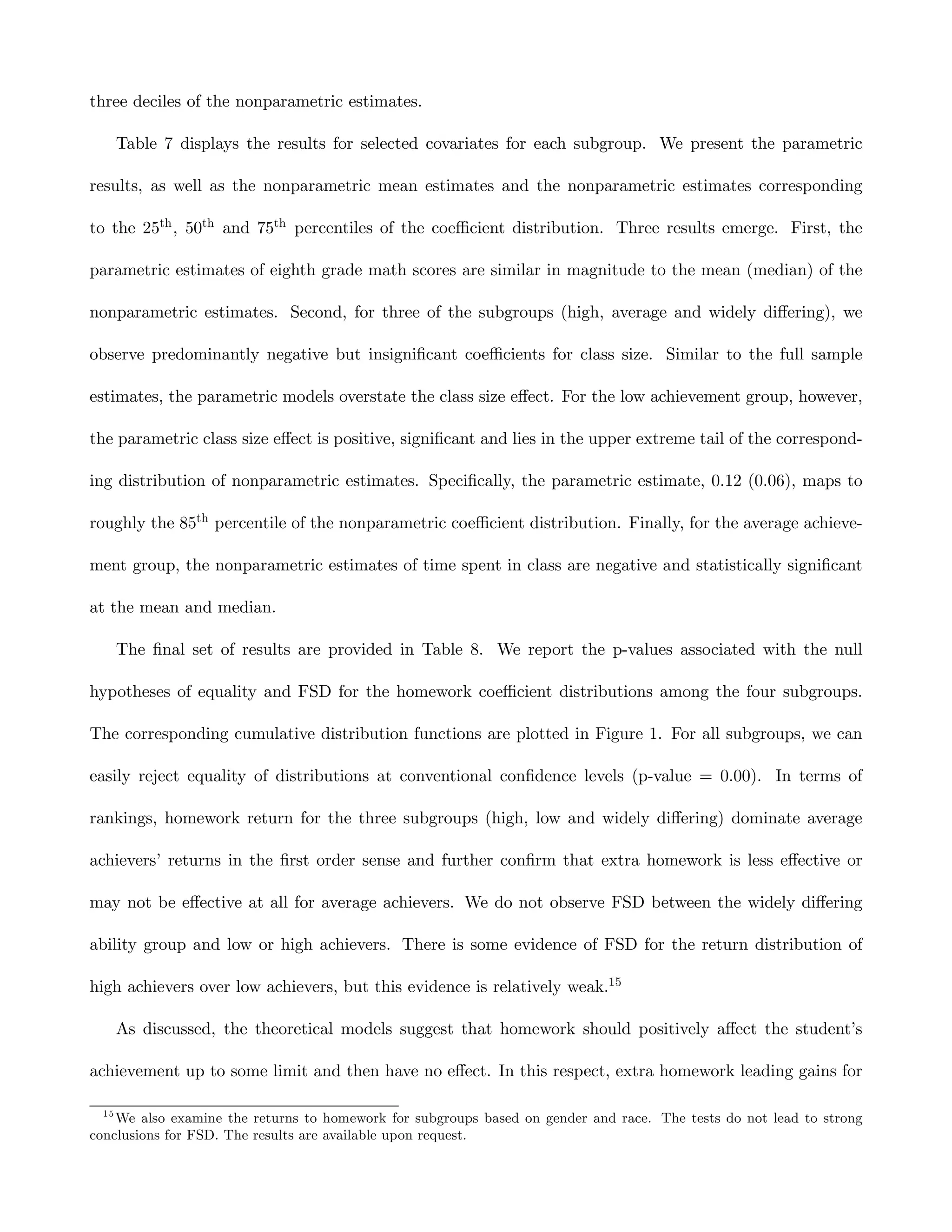 three deciles of the nonparametric estimates.

       Table 7 displays the results for selected covariates for each subgroup. We present the parametric

results, as well as the nonparametric mean estimates and the nonparametric estimates corresponding

to the 25th , 50th and 75th percentiles of the coeﬃcient distribution. Three results emerge. First, the

parametric estimates of eighth grade math scores are similar in magnitude to the mean (median) of the

nonparametric estimates. Second, for three of the subgroups (high, average and widely diﬀering), we

observe predominantly negative but insigniﬁcant coeﬃcients for class size. Similar to the full sample

estimates, the parametric models overstate the class size eﬀect. For the low achievement group, however,

the parametric class size eﬀect is positive, signiﬁcant and lies in the upper extreme tail of the correspond-

ing distribution of nonparametric estimates. Speciﬁcally, the parametric estimate, 0.12 (0.06), maps to

roughly the 85th percentile of the nonparametric coeﬃcient distribution. Finally, for the average achieve-

ment group, the nonparametric estimates of time spent in class are negative and statistically signiﬁcant

at the mean and median.

       The ﬁnal set of results are provided in Table 8. We report the p-values associated with the null

hypotheses of equality and FSD for the homework coeﬃcient distributions among the four subgroups.

The corresponding cumulative distribution functions are plotted in Figure 1. For all subgroups, we can

easily reject equality of distributions at conventional conﬁdence levels (p-value = 0.00). In terms of

rankings, homework return for the three subgroups (high, low and widely diﬀering) dominate average

achievers’ returns in the ﬁrst order sense and further conﬁrm that extra homework is less eﬀective or

may not be eﬀective at all for average achievers. We do not observe FSD between the widely diﬀering

ability group and low or high achievers. There is some evidence of FSD for the return distribution of

high achievers over low achievers, but this evidence is relatively weak.15

       As discussed, the theoretical models suggest that homework should positively aﬀect the student’s

achievement up to some limit and then have no eﬀect. In this respect, extra homework leading gains for

  15
    We also examine the returns to homework for subgroups based on gender and race. The tests do not lead to strong
conclusions for FSD. The results are available upon request.
 