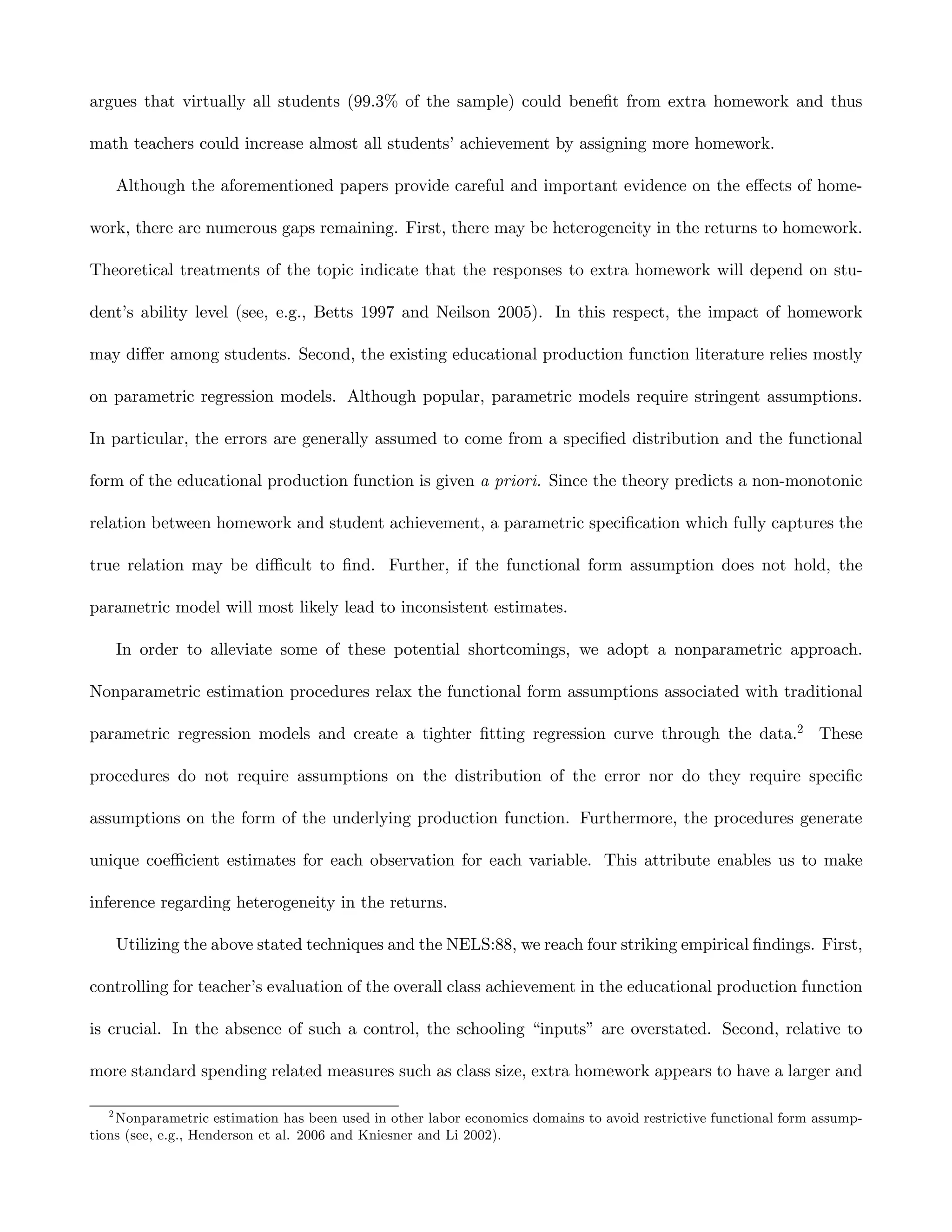 argues that virtually all students (99.3% of the sample) could beneﬁt from extra homework and thus

math teachers could increase almost all students’ achievement by assigning more homework.

       Although the aforementioned papers provide careful and important evidence on the eﬀects of home-

work, there are numerous gaps remaining. First, there may be heterogeneity in the returns to homework.

Theoretical treatments of the topic indicate that the responses to extra homework will depend on stu-

dent’s ability level (see, e.g., Betts 1997 and Neilson 2005). In this respect, the impact of homework

may diﬀer among students. Second, the existing educational production function literature relies mostly

on parametric regression models. Although popular, parametric models require stringent assumptions.

In particular, the errors are generally assumed to come from a speciﬁed distribution and the functional

form of the educational production function is given a priori. Since the theory predicts a non-monotonic

relation between homework and student achievement, a parametric speciﬁcation which fully captures the

true relation may be diﬃcult to ﬁnd. Further, if the functional form assumption does not hold, the

parametric model will most likely lead to inconsistent estimates.

       In order to alleviate some of these potential shortcomings, we adopt a nonparametric approach.

Nonparametric estimation procedures relax the functional form assumptions associated with traditional

parametric regression models and create a tighter ﬁtting regression curve through the data.2 These

procedures do not require assumptions on the distribution of the error nor do they require speciﬁc

assumptions on the form of the underlying production function. Furthermore, the procedures generate

unique coeﬃcient estimates for each observation for each variable. This attribute enables us to make

inference regarding heterogeneity in the returns.

       Utilizing the above stated techniques and the NELS:88, we reach four striking empirical ﬁndings. First,

controlling for teacher’s evaluation of the overall class achievement in the educational production function

is crucial. In the absence of such a control, the schooling “inputs” are overstated. Second, relative to

more standard spending related measures such as class size, extra homework appears to have a larger and

   2
    Nonparametric estimation has been used in other labor economics domains to avoid restrictive functional form assump-
tions (see, e.g., Henderson et al. 2006 and Kniesner and Li 2002).
 