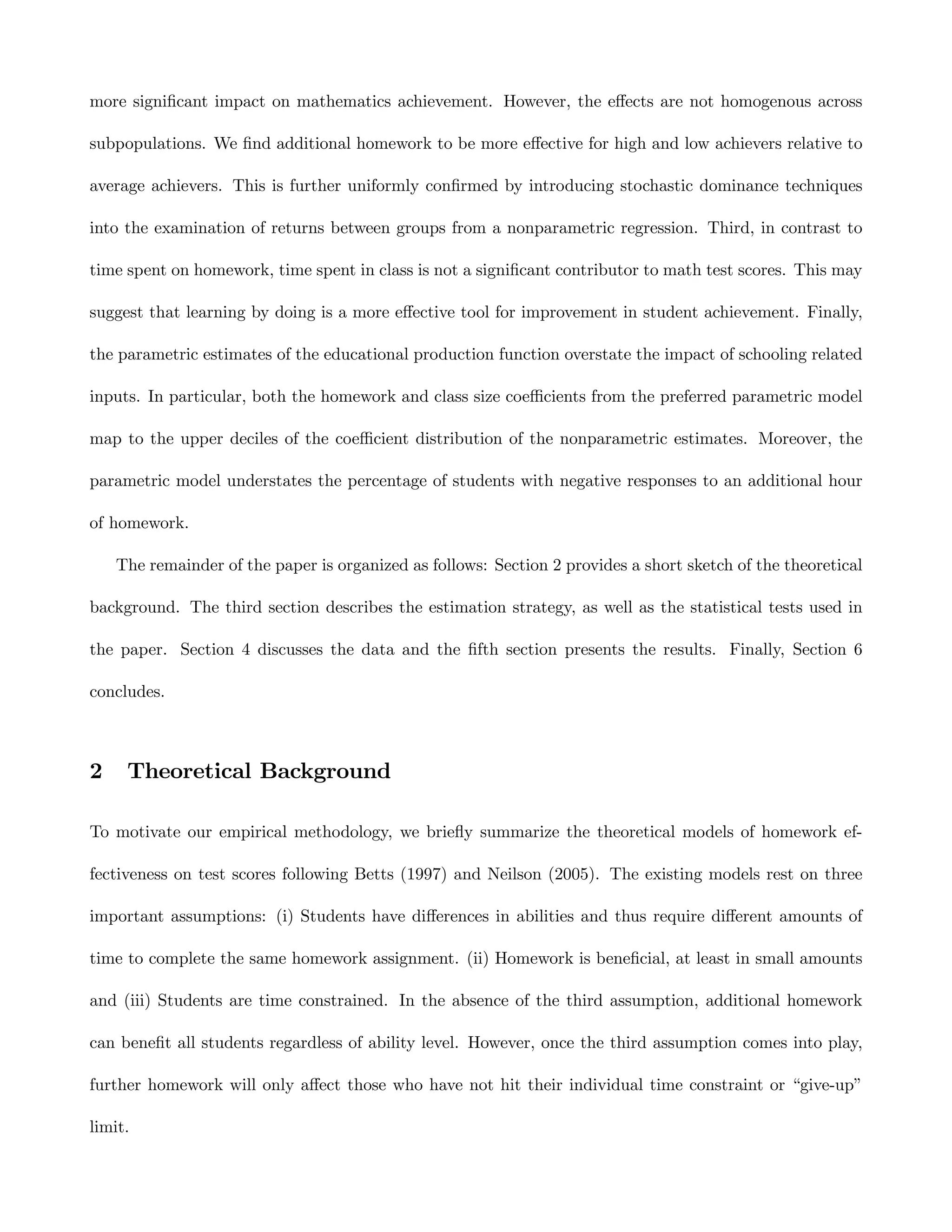 more signiﬁcant impact on mathematics achievement. However, the eﬀects are not homogenous across

subpopulations. We ﬁnd additional homework to be more eﬀective for high and low achievers relative to

average achievers. This is further uniformly conﬁrmed by introducing stochastic dominance techniques

into the examination of returns between groups from a nonparametric regression. Third, in contrast to

time spent on homework, time spent in class is not a signiﬁcant contributor to math test scores. This may

suggest that learning by doing is a more eﬀective tool for improvement in student achievement. Finally,

the parametric estimates of the educational production function overstate the impact of schooling related

inputs. In particular, both the homework and class size coeﬃcients from the preferred parametric model

map to the upper deciles of the coeﬃcient distribution of the nonparametric estimates. Moreover, the

parametric model understates the percentage of students with negative responses to an additional hour

of homework.

    The remainder of the paper is organized as follows: Section 2 provides a short sketch of the theoretical

background. The third section describes the estimation strategy, as well as the statistical tests used in

the paper. Section 4 discusses the data and the ﬁfth section presents the results. Finally, Section 6

concludes.



2    Theoretical Background

To motivate our empirical methodology, we brieﬂy summarize the theoretical models of homework ef-

fectiveness on test scores following Betts (1997) and Neilson (2005). The existing models rest on three

important assumptions: (i) Students have diﬀerences in abilities and thus require diﬀerent amounts of

time to complete the same homework assignment. (ii) Homework is beneﬁcial, at least in small amounts

and (iii) Students are time constrained. In the absence of the third assumption, additional homework

can beneﬁt all students regardless of ability level. However, once the third assumption comes into play,

further homework will only aﬀect those who have not hit their individual time constraint or “give-up”

limit.
 