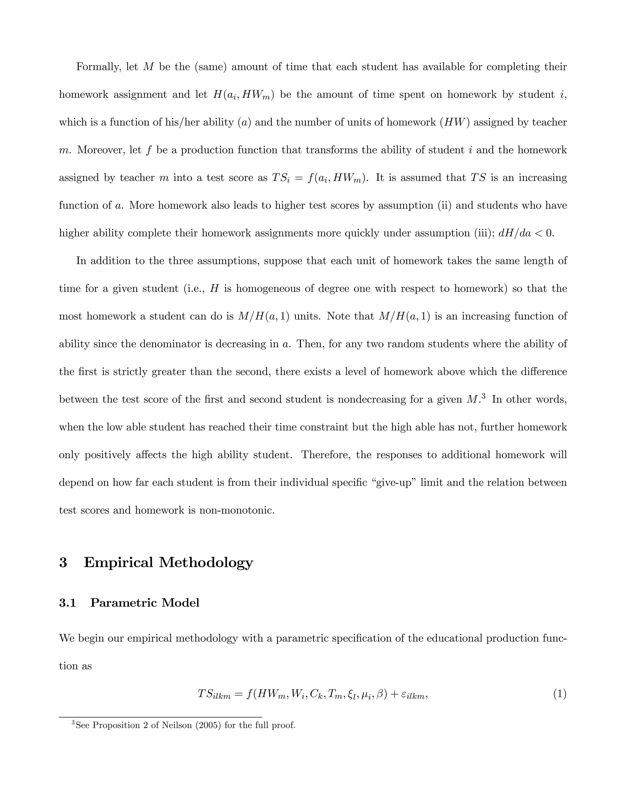Formally, let M be the (same) amount of time that each student has available for completing their

homework assignment and let H(ai , HWm ) be the amount of time spent on homework by student i,

which is a function of his/her ability (a) and the number of units of homework (HW ) assigned by teacher

m. Moreover, let f be a production function that transforms the ability of student i and the homework

assigned by teacher m into a test score as T Si = f (ai , HWm ). It is assumed that T S is an increasing

function of a. More homework also leads to higher test scores by assumption (ii) and students who have

higher ability complete their homework assignments more quickly under assumption (iii); dH/da < 0.

        In addition to the three assumptions, suppose that each unit of homework takes the same length of

time for a given student (i.e., H is homogeneous of degree one with respect to homework) so that the

most homework a student can do is M/H(a, 1) units. Note that M/H(a, 1) is an increasing function of

ability since the denominator is decreasing in a. Then, for any two random students where the ability of

the ﬁrst is strictly greater than the second, there exists a level of homework above which the diﬀerence

between the test score of the ﬁrst and second student is nondecreasing for a given M .3 In other words,

when the low able student has reached their time constraint but the high able has not, further homework

only positively aﬀects the high ability student. Therefore, the responses to additional homework will

depend on how far each student is from their individual speciﬁc “give-up” limit and the relation between

test scores and homework is non-monotonic.



3        Empirical Methodology

3.1        Parametric Model

We begin our empirical methodology with a parametric speciﬁcation of the educational production func-

tion as

                                      T Silkm = f (HWm , Wi , Ck , Tm , ξ l , µi , β) + εilkm ,       (1)

    3
        See Proposition 2 of Neilson (2005) for the full proof.
 