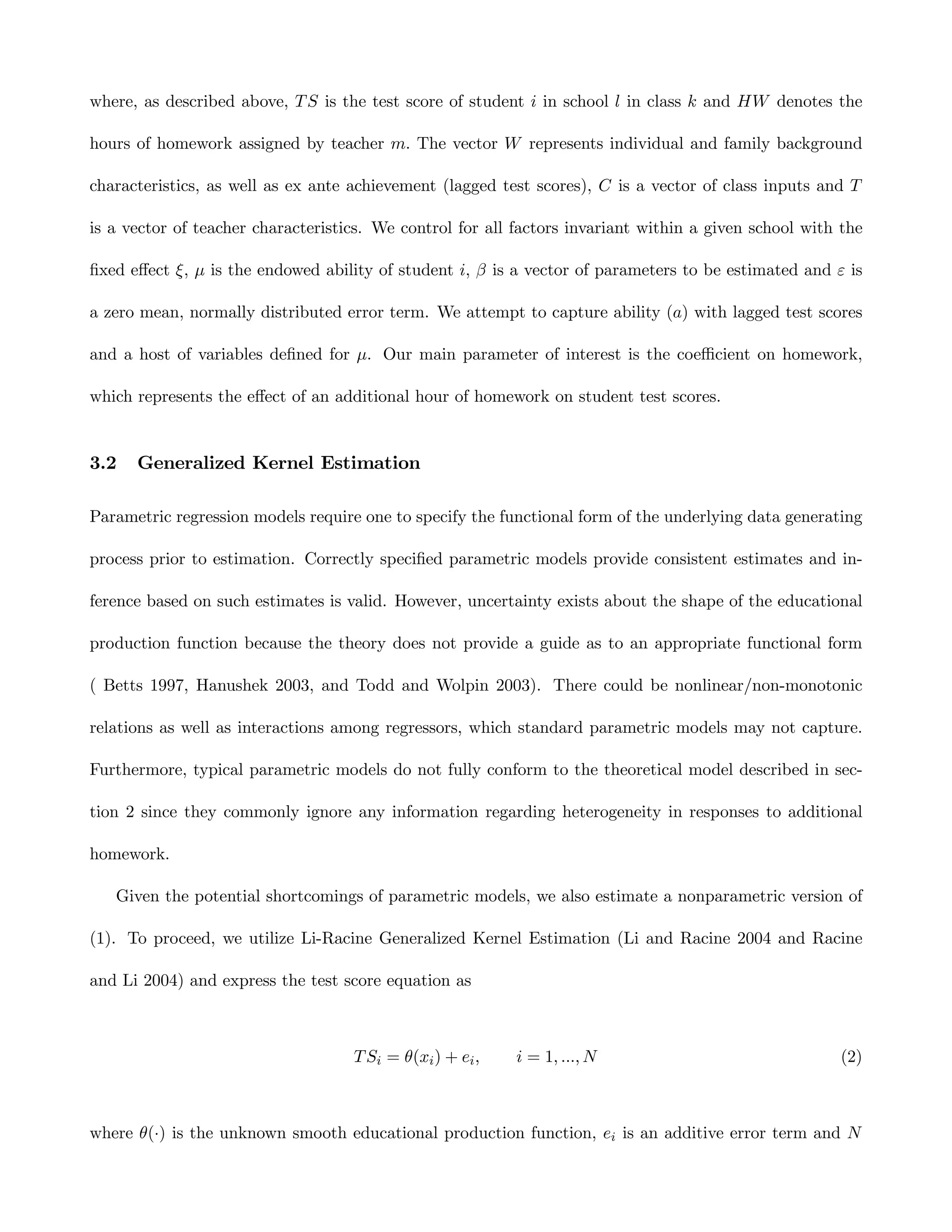 where, as described above, T S is the test score of student i in school l in class k and HW denotes the

hours of homework assigned by teacher m. The vector W represents individual and family background

characteristics, as well as ex ante achievement (lagged test scores), C is a vector of class inputs and T

is a vector of teacher characteristics. We control for all factors invariant within a given school with the

ﬁxed eﬀect ξ, µ is the endowed ability of student i, β is a vector of parameters to be estimated and ε is

a zero mean, normally distributed error term. We attempt to capture ability (a) with lagged test scores

and a host of variables deﬁned for µ. Our main parameter of interest is the coeﬃcient on homework,

which represents the eﬀect of an additional hour of homework on student test scores.


3.2   Generalized Kernel Estimation

Parametric regression models require one to specify the functional form of the underlying data generating

process prior to estimation. Correctly speciﬁed parametric models provide consistent estimates and in-

ference based on such estimates is valid. However, uncertainty exists about the shape of the educational

production function because the theory does not provide a guide as to an appropriate functional form

( Betts 1997, Hanushek 2003, and Todd and Wolpin 2003). There could be nonlinear/non-monotonic

relations as well as interactions among regressors, which standard parametric models may not capture.

Furthermore, typical parametric models do not fully conform to the theoretical model described in sec-

tion 2 since they commonly ignore any information regarding heterogeneity in responses to additional

homework.

   Given the potential shortcomings of parametric models, we also estimate a nonparametric version of

(1). To proceed, we utilize Li-Racine Generalized Kernel Estimation (Li and Racine 2004 and Racine

and Li 2004) and express the test score equation as



                                    T Si = θ(xi ) + ei ,   i = 1, ..., N                               (2)



where θ(·) is the unknown smooth educational production function, ei is an additive error term and N
 