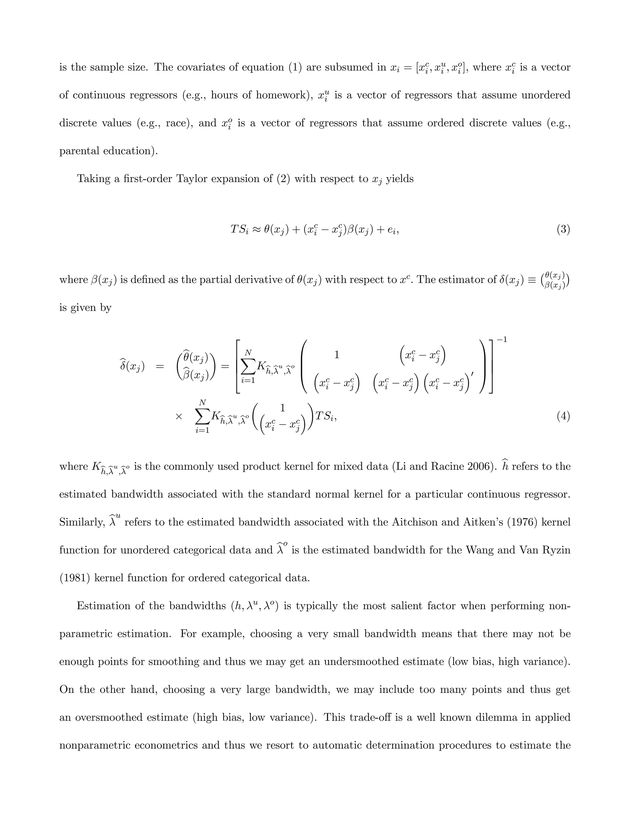 is the sample size. The covariates of equation (1) are subsumed in xi = [xc , xu , xo ], where xc is a vector
                                                                          i    i    i           i

of continuous regressors (e.g., hours of homework), xu is a vector of regressors that assume unordered
                                                     i

discrete values (e.g., race), and xo is a vector of regressors that assume ordered discrete values (e.g.,
                                   i

parental education).

   Taking a ﬁrst-order Taylor expansion of (2) with respect to xj yields



                                     T Si ≈ θ(xj ) + (xc − xc )β(xj ) + ei ,
                                                       i    j                                                    (3)


                                                                                                            ¡ θ(xj ) ¢
where β(xj ) is deﬁned as the partial derivative of θ(xj ) with respect to xc . The estimator of δ(xj ) ≡    β(xj )

is given by

                                                             ³         ´                  −1
                     µb      ¶      N                             c − xc
                      θ(xj )     X               1            xi     j                    
              b j) =
              δ(x              =  Kh,λu ,λo  ³                                            
                      b
                      β(xj )                          ´ ³        ´³        ´0             
                                   i=1          xc − xc
                                                 i    j    xc − xc xc − xc
                                                            i    j     i   j

                             XN           µ         ¶
                                               1 ´
                         ×       Kh,λu ,λo ³ c       T Si ,                                                      (4)
                             i=1
                                            xi − xc
                                                  j



where Kh,λu ,λo is the commonly used product kernel for mixed data (Li and Racine 2006). b refers to the
                                                                                         h

estimated bandwidth associated with the standard normal kernel for a particular continuous regressor.

           bu
Similarly, λ refers to the estimated bandwidth associated with the Aitchison and Aitken’s (1976) kernel

                                            bo
function for unordered categorical data and λ is the estimated bandwidth for the Wang and Van Ryzin

(1981) kernel function for ordered categorical data.

   Estimation of the bandwidths (h, λu , λo ) is typically the most salient factor when performing non-

parametric estimation. For example, choosing a very small bandwidth means that there may not be

enough points for smoothing and thus we may get an undersmoothed estimate (low bias, high variance).

On the other hand, choosing a very large bandwidth, we may include too many points and thus get

an oversmoothed estimate (high bias, low variance). This trade-oﬀ is a well known dilemma in applied

nonparametric econometrics and thus we resort to automatic determination procedures to estimate the
 