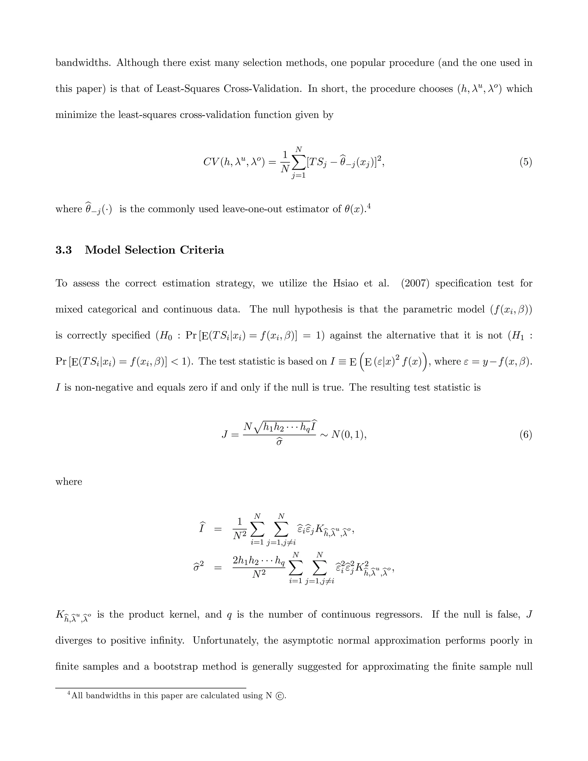 bandwidths. Although there exist many selection methods, one popular procedure (and the one used in

this paper) is that of Least-Squares Cross-Validation. In short, the procedure chooses (h, λu , λo ) which

minimize the least-squares cross-validation function given by


                                                                N
                                                            1X
                                       CV (h, λu , λo ) =     [T Sj − b−j (xj )]2 ,
                                                                      θ                                        (5)
                                                            N
                                                               j=1



where b−j (·) is the commonly used leave-one-out estimator of θ(x).4
      θ


3.3      Model Selection Criteria

To assess the correct estimation strategy, we utilize the Hsiao et al.                (2007) speciﬁcation test for

mixed categorical and continuous data. The null hypothesis is that the parametric model (f (xi , β))

is correctly speciﬁed (H0 : Pr [E(T Si |xi ) = f (xi , β)] = 1) against the alternative that it is not (H1 :
                                                                         ³              ´
Pr [E(T Si |xi ) = f (xi , β)] < 1). The test statistic is based on I ≡ E E (ε|x)2 f (x) , where ε = y −f (x, β).

I is non-negative and equals zero if and only if the null is true. The resulting test statistic is

                                                     p
                                                 N                   b
                                                      h1 h2 · · · hq I
                                           J=                          ∼ N (0, 1),                             (6)
                                                         b
                                                         σ


where


                                                 N N
                                      b       1 X X
                                      I =            bibj Kh,λu ,λo ,
                                                     εε
                                              N2
                                                   i=1 j=1,j6=i
                                                              N N
                                              2h1 h2 · · · hq X X 2 2 2
                                    σ2 =
                                    b                             bi bj Kh,λu ,λo ,
                                                                  ε ε
                                                   N2
                                                               i=1 j=1,j6=i



Kh,λu ,λo is the product kernel, and q is the number of continuous regressors. If the null is false, J

diverges to positive inﬁnity. Unfortunately, the asymptotic normal approximation performs poorly in

ﬁnite samples and a bootstrap method is generally suggested for approximating the ﬁnite sample null

  4
                                                          c
      All bandwidths in this paper are calculated using N °.
 