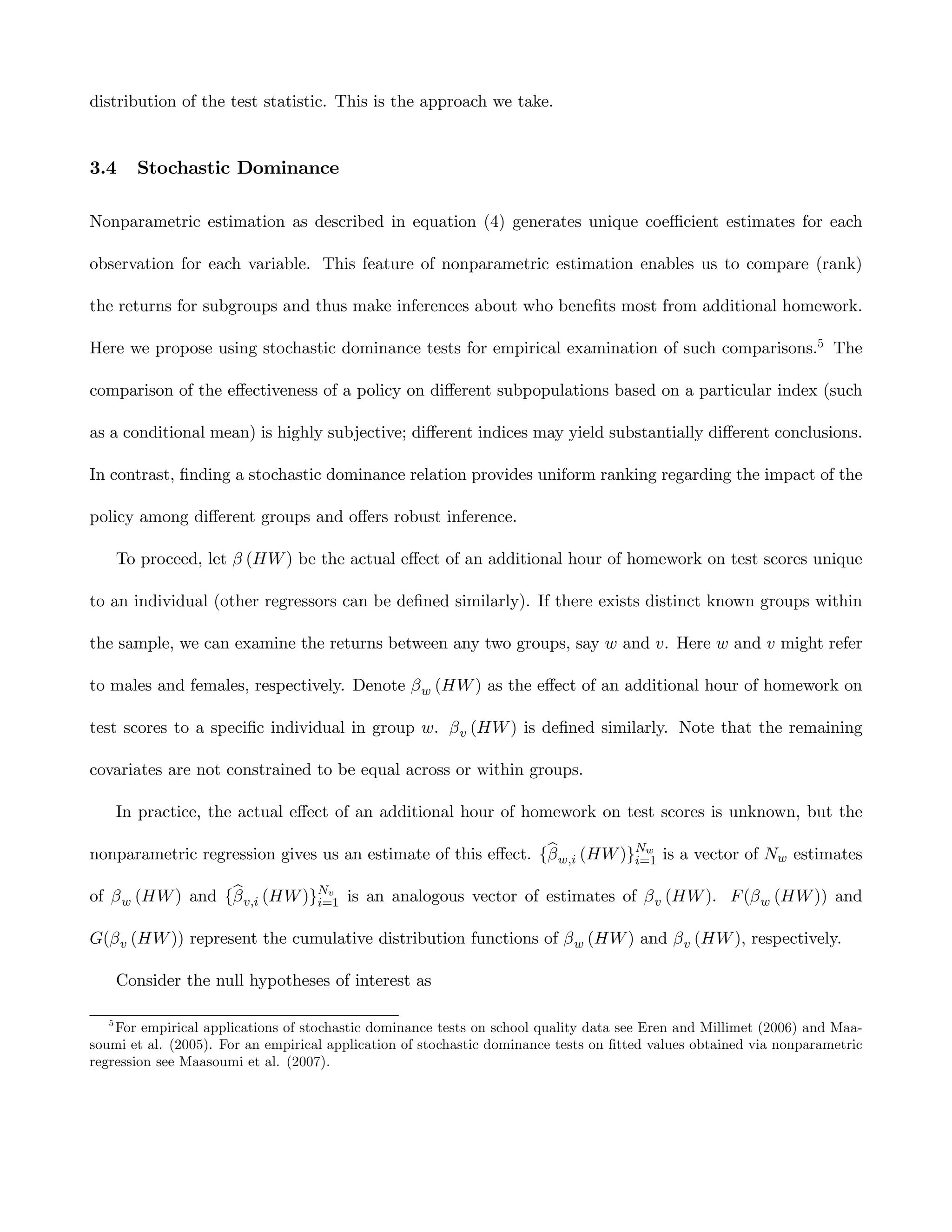 distribution of the test statistic. This is the approach we take.


3.4      Stochastic Dominance

Nonparametric estimation as described in equation (4) generates unique coeﬃcient estimates for each

observation for each variable. This feature of nonparametric estimation enables us to compare (rank)

the returns for subgroups and thus make inferences about who beneﬁts most from additional homework.

Here we propose using stochastic dominance tests for empirical examination of such comparisons.5 The

comparison of the eﬀectiveness of a policy on diﬀerent subpopulations based on a particular index (such

as a conditional mean) is highly subjective; diﬀerent indices may yield substantially diﬀerent conclusions.

In contrast, ﬁnding a stochastic dominance relation provides uniform ranking regarding the impact of the

policy among diﬀerent groups and oﬀers robust inference.

       To proceed, let β (HW ) be the actual eﬀect of an additional hour of homework on test scores unique

to an individual (other regressors can be deﬁned similarly). If there exists distinct known groups within

the sample, we can examine the returns between any two groups, say w and v. Here w and v might refer

to males and females, respectively. Denote β w (HW ) as the eﬀect of an additional hour of homework on

test scores to a speciﬁc individual in group w. β v (HW ) is deﬁned similarly. Note that the remaining

covariates are not constrained to be equal across or within groups.

       In practice, the actual eﬀect of an additional hour of homework on test scores is unknown, but the

                                                              b
nonparametric regression gives us an estimate of this eﬀect. {β w,i (HW )}Nw is a vector of Nw estimates
                                                                          i=1

                  b
of β w (HW ) and {β v,i (HW )}Nv is an analogous vector of estimates of β v (HW ). F (β w (HW )) and
                              i=1

G(β v (HW )) represent the cumulative distribution functions of β w (HW ) and β v (HW ), respectively.

       Consider the null hypotheses of interest as

   5
    For empirical applications of stochastic dominance tests on school quality data see Eren and Millimet (2006) and Maa-
soumi et al. (2005). For an empirical application of stochastic dominance tests on ﬁtted values obtained via nonparametric
regression see Maasoumi et al. (2007).
 
