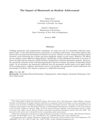 The Impact of Homework on Student Achievement∗


                                                    Ozkan Eren†
                                            Department of Economics
                                          University of Nevada, Las Vegas

                                             Daniel J. Henderson‡
                                           Department of Economics
                                  State University of New York at Binghamton

                                                     January, 2008




                                                       Abstract

Utilizing parametric and nonparametric techniques, we assess the role of a heretofore relatively unex-
plored ‘input’ in the educational process, homework, on academic achievement. Our results indicate that
homework is an important determinant of student test scores. Relative to more standard spending related
measures, extra homework has a larger and more signiﬁcant impact on test scores. However, the eﬀects
are not uniform across diﬀerent subpopulations. Speciﬁcally, we ﬁnd additional homework to be most ef-
fective for high and low achievers, which is further conﬁrmed by stochastic dominance analysis. Moreover,
the parametric estimates of the educational production function overstate the impact of schooling related
inputs. In all estimates, the homework coeﬃcient from the parametric model maps to the upper deciles
of the nonparametric coeﬃcient distribution and as a by-product the parametric model understates the
percentage of students with negative responses to additional homework.

JEL: C14, I21, I28
Keywords: Generalized Kernel Estimation, Nonparametric, School Inputs, Stochastic Dominance, Stu-
dent Achievement




   ∗
     The authors wish to thank two anonymous referees, Kevin Grier, Qi Li, Essie Maasoumi, Daniel Millimet, Solomon
Polachek, and Jeﬀ Racine for helpful comments which led to an improved version of this paper as well as participants of the
seminars at the University of Oklahoma, Binghamton University and Temple University. The paper also beneﬁted from the
comments of participants at the Winemiller Conference on Methodological Developments of Statistics in the Social Sciences
at the University of Missouri (October, 2006), the North American Summer Meetings of the Econometric Society at Duke
University (June, 2007), and the Western Economic Association International Meetings in Seattle, WA (July, 2007). The
data used in this article can be obtained from the corresponding author upon request.
   †
     Ozkan Eren, Department of Economics, College of Business, University of Nevada, Las Vegas, 4505 Maryland Parkway,
Las Vegas, NV 89154-6005, U.S.A. Tel: 1-702-895-3776. Fax 1-702-895-1354 E-mail: ozkan.eren@unlv.edu.
   ‡
     Corresponding author: Daniel J. Henderson, Department of Economics, State University of New York, Binghamton, NY
13902-6000, U.S.A. Tel: 1-607-777-4480. Fax: 1-607-777-2681. E-mail: djhender@binghamton.edu.
 