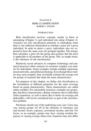 Chapter 6
                   RISK CLASSIFICATION
                        ROBERT J. FINGER


                         INTRODUCTION

    Risk classification involves concepts similar to those in
ratemaking (Chapter 3) and individual risk rating (Chapter 4).
Actuaries use risk classification primarily in ratemaking when
there is not sufficient information to estimate a price for a given
individual. In order to derive a price, individuals who are ex-
pected to have the same costs are grouped together. The actuary
then calculates a price for the group and assumes that the price
is applicable to all members of the group. This, in simple terms,
is the substance of risk classification.
    Relatively recent advances in computer technology and ana-
lytical processes allow actuaries to construct complex cost mod-
els for individuals. Some examples include multiple regression,
neural networks, and global positioning. Even though these mod-
els may seem complex, they essentially estimate the average cost
for groups of insureds that share the same characteristics.
    For purposes of this chapter, we define risk classification as
the formulation of different premiums for the same coverage
based on group characteristics. These characteristics are called
rating variables. For automobile insurance, examples are geogra-
phy and driver characteristics. Rating variations due to individual
claim experience, as well as those due to limits of coverage and
deductibles, will not be considered here as part of the classifica-
tion problem.
   Premiums should vary if the underlying costs vary. Costs may
vary among groups for all of the elements of insurance cost
and income: losses, expenses, investment income, and risk. For
losses, as an example, groups may have varying accident fre-
quency or varying average claim costs. Expenses may also differ

                               287
 