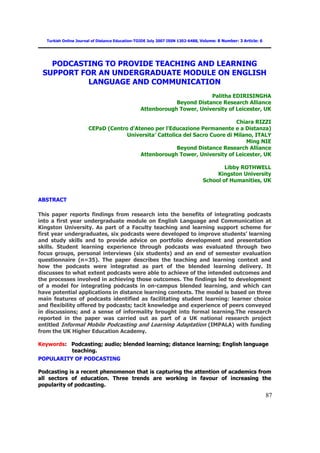 Turkish Online Journal of Distance Education-TOJDE July 2007 ISSN 1302-6488, Volume: 8 Number: 3 Article: 6




   PODCASTING TO PROVIDE TEACHING AND LEARNING
 SUPPORT FOR AN UNDERGRADUATE MODULE ON ENGLISH
           LANGUAGE AND COMMUNICATION
                                                                         Palitha EDIRISINGHA
                                                             Beyond Distance Research Alliance
                                                 Attenborough Tower, University of Leicester, UK

                                                                              Chiara RIZZI
                       CEPaD (Centro d'Ateneo per l'Educazione Permanente e a Distanza)
                                    Universita’ Cattolica del Sacro Cuore di Milano, ITALY
                                                                                 Ming NIE
                                                       Beyond Distance Research Alliance
                                         Attenborough Tower, University of Leicester, UK

                                                                                        Libby ROTHWELL
                                                                                     Kingston University
                                                                                School of Humanities, UK


ABSTRACT

This paper reports findings from research into the benefits of integrating podcasts
into a first year undergraduate module on English Language and Communication at
Kingston University. As part of a Faculty teaching and learning support scheme for
first year undergraduates, six podcasts were developed to improve students’ learning
and study skills and to provide advice on portfolio development and presentation
skills. Student learning experience through podcasts was evaluated through two
focus groups, personal interviews (six students) and an end of semester evaluation
questionnaire (n=35). The paper describes the teaching and learning context and
how the podcasts were integrated as part of the blended learning delivery. It
discusses to what extent podcasts were able to achieve of the intended outcomes and
the processes involved in achieving those outcomes. The findings led to development
of a model for integrating podcasts in on-campus blended learning, and which can
have potential applications in distance learning contexts. The model is based on three
main features of podcasts identified as facilitating student learning: learner choice
and flexibility offered by podcasts; tacit knowledge and experience of peers conveyed
in discussions; and a sense of informality brought into formal learning.The research
reported in the paper was carried out as part of a UK national research project
entitled Informal Mobile Podcasting and Learning Adaptation (IMPALA) with funding
from the UK Higher Education Academy.

Keywords: Podcasting; audio; blended learning; distance learning; English language
          teaching.
POPULARITY OF PODCASTING

Podcasting is a recent phenomenon that is capturing the attention of academics from
all sectors of education. Three trends are working in favour of increasing the
popularity of podcasting.
                                                                                                                 87
 