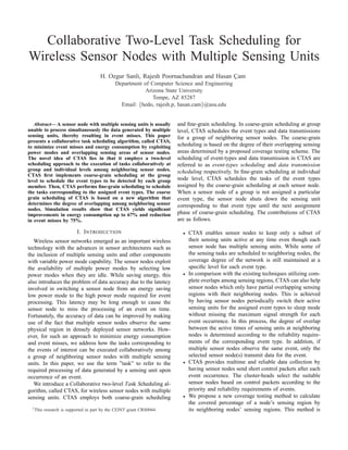 Collaborative Two-Level Task Scheduling for
Wireless Sensor Nodes with Multiple Sensing Units
                                       H. Ozgur Sanli, Rajesh Poornachandran and Hasan Cam
                                                                                       ¸
                                               Department of Computer Science and Engineering
                                                           Arizona State University
                                                              Tempe, AZ 85287
                                                 Email: {hedo, rajesh.p, hasan.cam}@asu.edu


   Abstract— A sensor node with multiple sensing units is usually      and ﬁne-grain scheduling. In coarse-grain scheduling at group
unable to process simultaneously the data generated by multiple        level, CTAS schedules the event types and data transmissions
sensing units, thereby resulting in event misses. This paper           for a group of neighboring sensor nodes. The coarse-grain
presents a collaborative task scheduling algorithm, called CTAS,
to minimize event misses and energy consumption by exploiting          scheduling is based on the degree of their overlapping sensing
power modes and overlapping sensing areas of sensor nodes.             areas determined by a proposed coverage testing scheme. The
The novel idea of CTAS lies in that it employs a two-level             scheduling of event-types and data transmission in CTAS are
scheduling approach to the execution of tasks collaboratively at       referred to as event-types scheduling and data transmission
group and individual levels among neighboring sensor nodes.            scheduling respectively. In ﬁne-grain scheduling at individual
CTAS ﬁrst implements coarse-grain scheduling at the group
level to schedule the event types to be detected by each group         node level, CTAS schedules the tasks of the event types
member. Then, CTAS performs ﬁne-grain scheduling to schedule           assigned by the coarse-grain scheduling at each sensor node.
the tasks corresponding to the assigned event types. The coarse        When a sensor node of a group is not assigned a particular
grain scheduling of CTAS is based on a new algorithm that              event type, the sensor node shuts down the sensing unit
determines the degree of overlapping among neighboring sensor          corresponding to that event type until the next assignment
nodes. Simulation results show that CTAS yields signiﬁcant
improvements in energy consumption up to 67% and reduction             phase of coarse-grain scheduling. The contributions of CTAS
in event misses by 75%.                                                are as follows.

                           I. I NTRODUCTION                              •   CTAS enables sensor nodes to keep only a subset of
   Wireless sensor networks emerged as an important wireless                 their sensing units active at any time even though each
technology with the advances in sensor architectures such as                 sensor node has multiple sensing units. While some of
the inclusion of multiple sensing units and other components                 the sensing tasks are scheduled to neighboring nodes, the
with variable power mode capability. The sensor nodes exploit                coverage degree of the network is still maintained at a
the availability of multiple power modes by selecting low                    speciﬁc level for each event type.
power modes when they are idle. While saving energy, this                •   In comparison with the existing techniques utilizing com-
also introduces the problem of data accuracy due to the latency              plete overlaps among sensing regions, CTAS can also help
involved in switching a sensor node from an energy saving                    sensor nodes which only have partial overlapping sensing
low power mode to the high power mode required for event                     regions with their neighboring nodes. This is achieved
processing. This latency may be long enough to cause the                     by having sensor nodes periodically switch their active
sensor node to miss the processing of an event on time.                      sensing units for the assigned event types to sleep mode
Fortunately, the accuracy of data can be improved by making                  without missing the maximum signal strength for each
use of the fact that multiple sensor nodes observe the same                  event occurrence. In this process, the degree of overlap
physical region in densely deployed sensor networks. How-                    between the active times of sensing units at neighboring
ever, for such an approach to minimize energy consumption                    nodes is determined according to the reliability require-
and event misses, we address how the tasks corresponding to                  ments of the corresponding event type. In addition, if
the events of interest can be executed collaboratively among                 multiple sensor nodes observe the same event, only the
a group of neighboring sensor nodes with multiple sensing                    selected sensor node(s) transmit data for the event.
units. In this paper, we use the term ”task” to refer to the             •   CTAS provides realtime and reliable data collection by
required processing of data generated by a sensing unit upon                 having sensor nodes send short control packets after each
occurrence of an event.                                                      event occurrence. The cluster-heads select the suitable
   We introduce a Collaborative two-level Task Scheduling al-                sensor nodes based on control packets according to the
gorithm, called CTAS, for wireless sensor nodes with multiple                priority and reliability requirements of events.
sensing units. CTAS employs both coarse-grain scheduling                 •   We propose a new coverage testing method to calculate
                                                                             the covered percentage of a node’s sensing region by
  1 This   research is supported in part by the CEINT grant CRS0044.         its neighboring nodes’ sensing regions. This method is
 