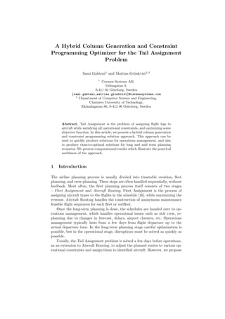A Hybrid Column Generation and Constraint
Programming Optimizer for the Tail Assignment
                 Problem

                    Sami Gabteni1 and Mattias Gr¨nkvist1,2
                                                o
                              1
                             Carmen Systems AB,
                               Odinsgatan 9,
                         S-411 03 G¨teborg, Sweden
                                    o
            {sami.gabteni,mattias.gronkvist}@carmensystems.com
              2
                Department of Computer Science and Engineering,
                      Chalmers University of Technology,
                 Eklandagatan 86, S-412 96 G¨teborg, Sweden
                                             o




      Abstract. Tail Assignment is the problem of assigning ﬂight legs to
      aircraft while satisfying all operational constraints, and optimizing some
      objective function. In this article, we present a hybrid column generation
      and constraint programming solution approach. This approach can be
      used to quickly produce solutions for operations management, and also
      to produce close-to-optimal solutions for long and mid term planning
      scenarios. We present computational results which illustrate the practical
      usefulness of the approach.



1   Introduction

The airline planning process is usually divided into timetable creation, ﬂeet
planning, and crew planning. These steps are often handled sequentially, without
feedback. Most often, the ﬂeet planning process itself consists of two stages
– Fleet Assignment and Aircraft Routing. Fleet Assignment is the process of
assigning aircraft types to the ﬂights in the schedule [16], while maximizing the
revenue. Aircraft Routing handles the construction of anonymous maintenance
feasible ﬂight sequences for each ﬂeet or subﬂeet.
    Once the long-term planning is done, the schedules are handed over to op-
erations management, which handles operational issues such as sick crew, re-
planning due to changes in forecast, delays, airport closures, etc. Operations
management typically lasts from a few days from ﬂight departure up to the
actual departure time. In the long-term planning stage careful optimization is
possible, but in the operational stage, disruptions must be solved as quickly as
possible.
    Usually, the Tail Assignment problem is solved a few days before operations,
as an extension to Aircraft Routing, to adjust the planned routes to various op-
erational constraints and assign them to identiﬁed aircraft. However, we propose
 