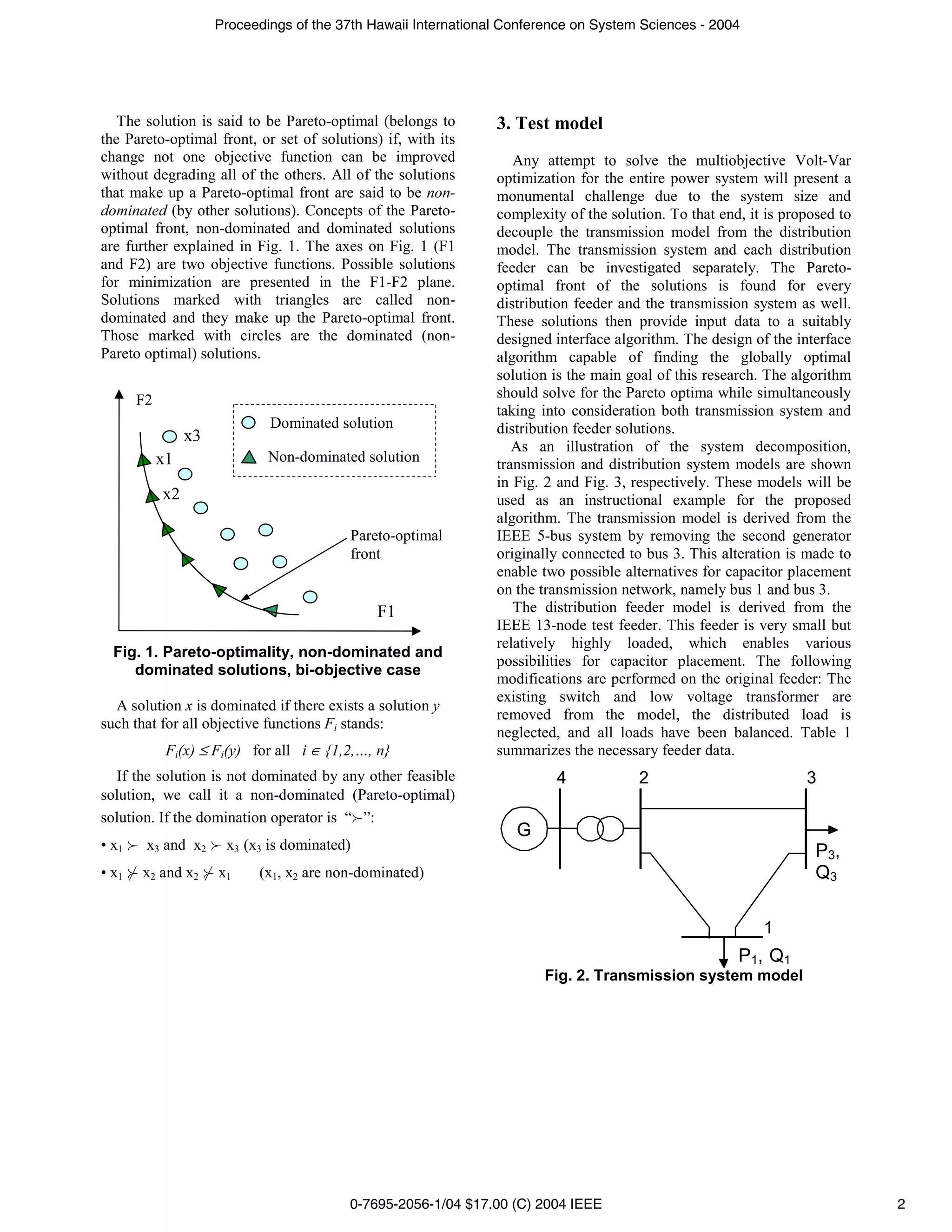 Proceedings of the 37th Hawaii International Conference on System Sciences - 2004




   The solution is said to be Pareto-optimal (belongs to         3. Test model
the Pareto-optimal front, or set of solutions) if, with its
change not one objective function can be improved                   Any attempt to solve the multiobjective Volt-Var
without degrading all of the others. All of the solutions        optimization for the entire power system will present a
that make up a Pareto-optimal front are said to be non-          monumental challenge due to the system size and
dominated (by other solutions). Concepts of the Pareto-          complexity of the solution. To that end, it is proposed to
optimal front, non-dominated and dominated solutions             decouple the transmission model from the distribution
are further explained in Fig. 1. The axes on Fig. 1 (F1          model. The transmission system and each distribution
and F2) are two objective functions. Possible solutions          feeder can be investigated separately. The Pareto-
for minimization are presented in the F1-F2 plane.               optimal front of the solutions is found for every
Solutions marked with triangles are called non-                  distribution feeder and the transmission system as well.
dominated and they make up the Pareto-optimal front.             These solutions then provide input data to a suitably
Those marked with circles are the dominated (non-                designed interface algorithm. The design of the interface
Pareto optimal) solutions.                                       algorithm capable of finding the globally optimal
                                                                 solution is the main goal of this research. The algorithm
       F2                                                        should solve for the Pareto optima while simultaneously
                                                                 taking into consideration both transmission system and
                              Dominated solution                 distribution feeder solutions.
                 x3
                                                                    As an illustration of the system decomposition,
            x1                Non-dominated solution             transmission and distribution system models are shown
                                                                 in Fig. 2 and Fig. 3, respectively. These models will be
            x2                                                   used as an instructional example for the proposed
                                                                 algorithm. The transmission model is derived from the
                                          Pareto-optimal         IEEE 5-bus system by removing the second generator
                                          front                  originally connected to bus 3. This alteration is made to
                                                                 enable two possible alternatives for capacitor placement
                                                                 on the transmission network, namely bus 1 and bus 3.
                                               F1                   The distribution feeder model is derived from the
                                                                 IEEE 13-node test feeder. This feeder is very small but
                                                                 relatively highly loaded, which enables various
  Fig. 1. Pareto-optimality, non-dominated and
                                                                 possibilities for capacitor placement. The following
     dominated solutions, bi-objective case
                                                                 modifications are performed on the original feeder: The
                                                                 existing switch and low voltage transformer are
  A solution x is dominated if there exists a solution y
                                                                 removed from the model, the distributed load is
such that for all objective functions Fi stands:
                                                                 neglected, and all loads have been balanced. Table 1
             Fi(x) ≤ Fi(y) for all i ∈ {1,2,…, n}                summarizes the necessary feeder data.
  If the solution is not dominated by any other feasible                  4             2                          3
solution, we call it a non-dominated (Pareto-optimal)
solution. If the domination operator is “ ”:
                                                                    G
• x1    x3 and x2      x3 (x3 is dominated)                                                                          P3,
• x1   x2 and x2      x1    (x1, x2 are non-dominated)                                                               Q3

                                                                                                            1
                                                                                                        P1, Q1
                                                                        Fig. 2. Transmission system model




                                          0-7695-2056-1/04 $17.00 (C) 2004 IEEE                                               2
 