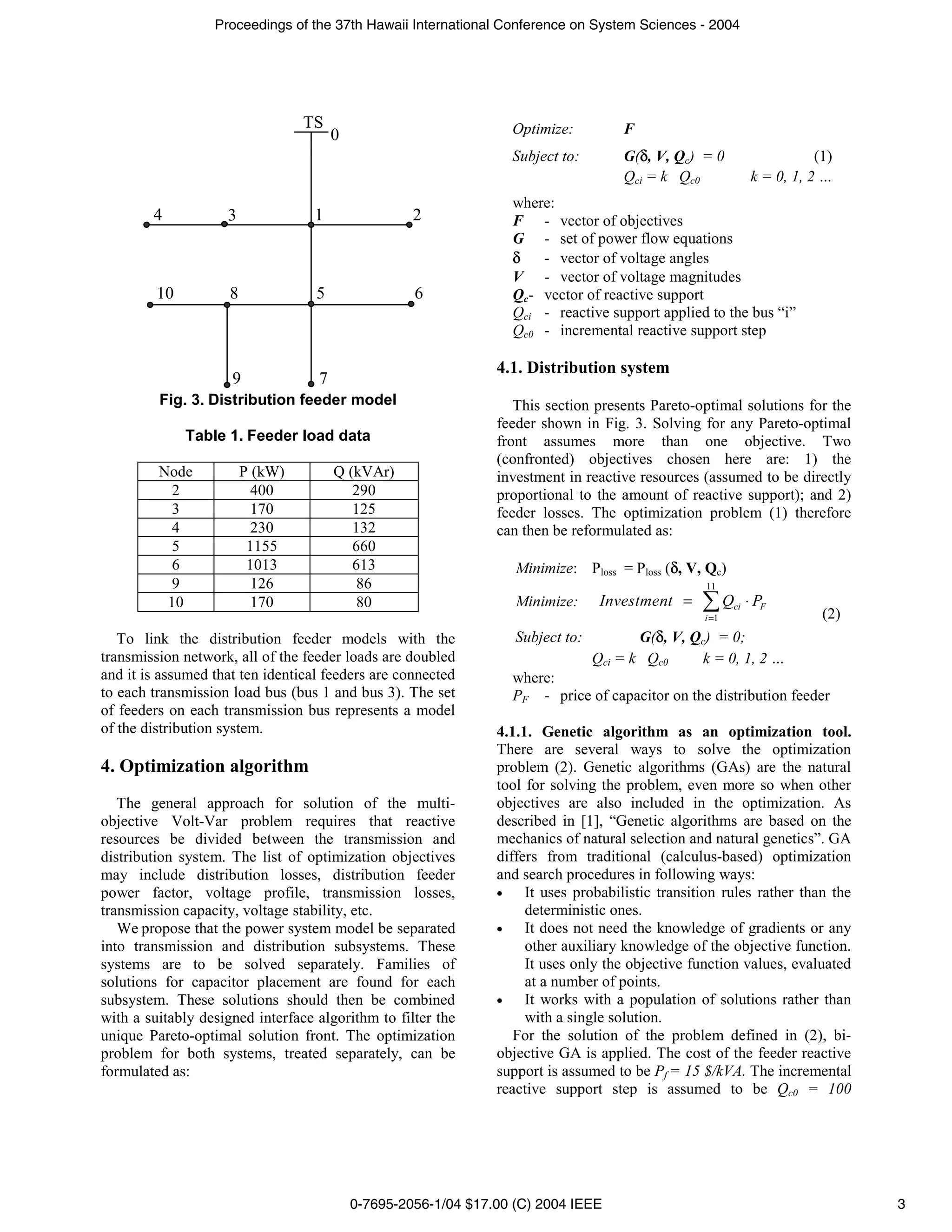 Proceedings of the 37th Hawaii International Conference on System Sciences - 2004




                                  TS                              Optimize:          F
                                       0
                                                                  Subject to:        G( , V, Qc) = 0                     (1)
                                                                                     Qci = k Qc0              k = 0, 1, 2 …
                                                                  where:
        4           3              1                2             F - vector of objectives
                                                                  G - set of power flow equations
                                                                      - vector of voltage angles
                                                                  V - vector of voltage magnitudes
         10          8             5                6             Qc- vector of reactive support
                                                                  Qci - reactive support applied to the bus “i”
                                                                  Qc0 - incremental reactive support step

                                                                4.1. Distribution system
                     9             7
         Fig. 3. Distribution feeder model                         This section presents Pareto-optimal solutions for the
                                                                feeder shown in Fig. 3. Solving for any Pareto-optimal
              Table 1. Feeder load data                         front assumes more than one objective. Two
                                                                (confronted) objectives chosen here are: 1) the
         Node            P (kW)        Q (kVAr)                 investment in reactive resources (assumed to be directly
           2               400            290                   proportional to the amount of reactive support); and 2)
           3               170            125                   feeder losses. The optimization problem (1) therefore
           4               230            132                   can then be reformulated as:
           5              1155            660
           6              1013            613                      Minimize: Ploss = Ploss ( , V, Qc)
           9               126             86                                                     11
          10               170            80                       Minimize:      Investment =           Qci ⋅ PF
                                                                                                  i =1                    (2)
   To link the distribution feeder models with the                 Subject to:          G( , V, Qc) = 0;
transmission network, all of the feeder loads are doubled                        Qci = k Qc0     k = 0, 1, 2 …
and it is assumed that ten identical feeders are connected        where:
to each transmission load bus (bus 1 and bus 3). The set          PF - price of capacitor on the distribution feeder
of feeders on each transmission bus represents a model
of the distribution system.                                     4.1.1. Genetic algorithm as an optimization tool.
                                                                There are several ways to solve the optimization
4. Optimization algorithm                                       problem (2). Genetic algorithms (GAs) are the natural
                                                                tool for solving the problem, even more so when other
   The general approach for solution of the multi-              objectives are also included in the optimization. As
objective Volt-Var problem requires that reactive               described in [1], “Genetic algorithms are based on the
resources be divided between the transmission and               mechanics of natural selection and natural genetics”. GA
distribution system. The list of optimization objectives        differs from traditional (calculus-based) optimization
may include distribution losses, distribution feeder            and search procedures in following ways:
power factor, voltage profile, transmission losses,             •    It uses probabilistic transition rules rather than the
transmission capacity, voltage stability, etc.                       deterministic ones.
   We propose that the power system model be separated          •    It does not need the knowledge of gradients or any
into transmission and distribution subsystems. These                 other auxiliary knowledge of the objective function.
systems are to be solved separately. Families of                     It uses only the objective function values, evaluated
solutions for capacitor placement are found for each                 at a number of points.
subsystem. These solutions should then be combined              •    It works with a population of solutions rather than
with a suitably designed interface algorithm to filter the           with a single solution.
unique Pareto-optimal solution front. The optimization             For the solution of the problem defined in (2), bi-
problem for both systems, treated separately, can be            objective GA is applied. The cost of the feeder reactive
formulated as:                                                  support is assumed to be Pf = 15 $/kVA. The incremental
                                                                reactive support step is assumed to be Qc0 = 100




                                           0-7695-2056-1/04 $17.00 (C) 2004 IEEE                                                3
 