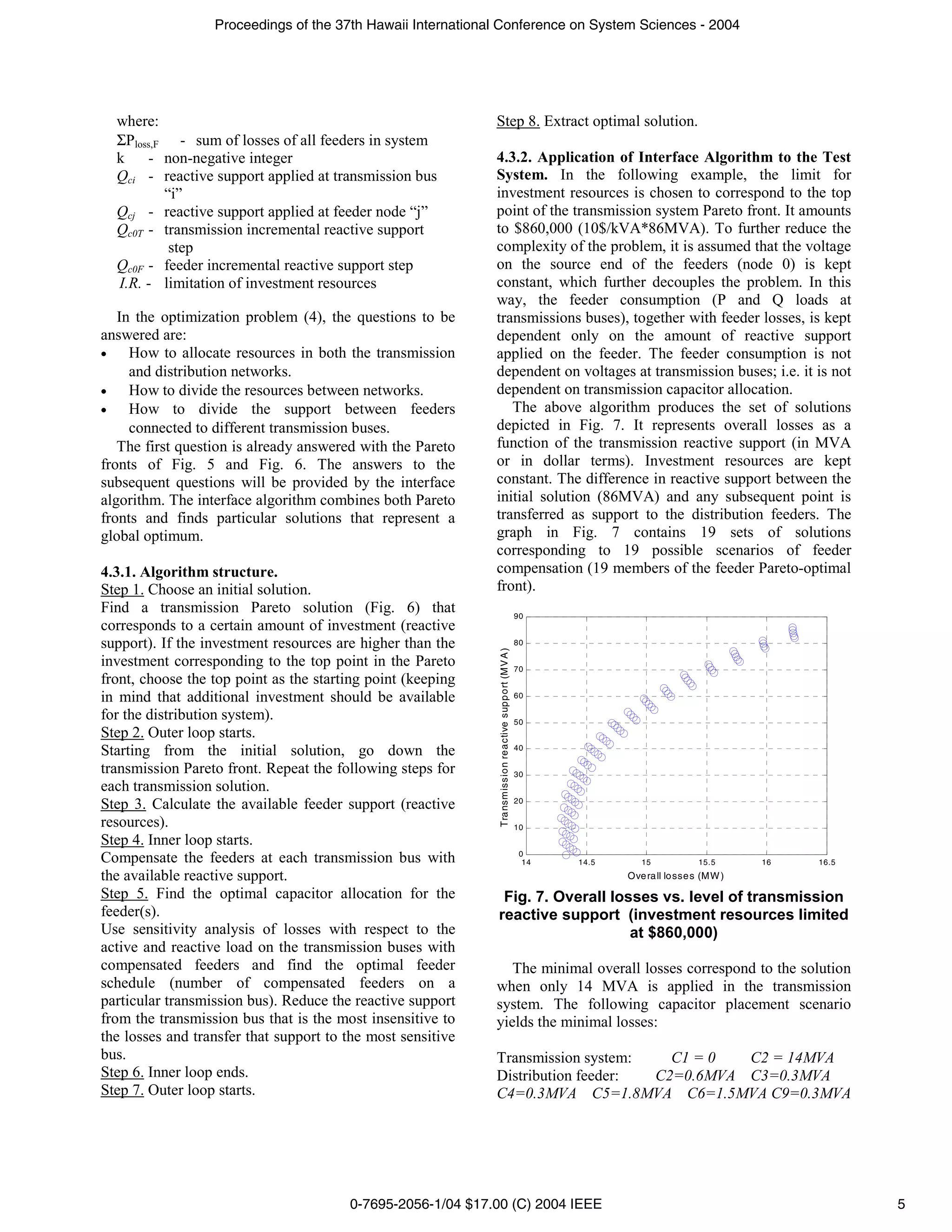 Proceedings of the 37th Hawaii International Conference on System Sciences - 2004




  where:                                                     Step 8. Extract optimal solution.
  ΣPloss,F - sum of losses of all feeders in system
  k    - non-negative integer                                4.3.2. Application of Interface Algorithm to the Test
  Qci - reactive support applied at transmission bus         System. In the following example, the limit for
          “i”                                                investment resources is chosen to correspond to the top
  Qcj - reactive support applied at feeder node “j”          point of the transmission system Pareto front. It amounts
  Qc0T - transmission incremental reactive support           to $860,000 (10$/kVA*86MVA). To further reduce the
           step                                              complexity of the problem, it is assumed that the voltage
  Qc0F - feeder incremental reactive support step            on the source end of the feeders (node 0) is kept
  I.R. - limitation of investment resources                  constant, which further decouples the problem. In this
                                                             way, the feeder consumption (P and Q loads at
   In the optimization problem (4), the questions to be      transmissions buses), together with feeder losses, is kept
answered are:                                                dependent only on the amount of reactive support
•    How to allocate resources in both the transmission      applied on the feeder. The feeder consumption is not
     and distribution networks.                              dependent on voltages at transmission buses; i.e. it is not
•    How to divide the resources between networks.           dependent on transmission capacitor allocation.
•    How to divide the support between feeders                  The above algorithm produces the set of solutions
     connected to different transmission buses.              depicted in Fig. 7. It represents overall losses as a
   The first question is already answered with the Pareto    function of the transmission reactive support (in MVA
fronts of Fig. 5 and Fig. 6. The answers to the              or in dollar terms). Investment resources are kept
subsequent questions will be provided by the interface       constant. The difference in reactive support between the
algorithm. The interface algorithm combines both Pareto      initial solution (86MVA) and any subsequent point is
fronts and finds particular solutions that represent a       transferred as support to the distribution feeders. The
global optimum.                                              graph in Fig. 7 contains 19 sets of solutions
                                                             corresponding to 19 possible scenarios of feeder
4.3.1. Algorithm structure.                                  compensation (19 members of the feeder Pareto-optimal
Step 1. Choose an initial solution.                          front).
Find a transmission Pareto solution (Fig. 6) that                                                             90
corresponds to a certain amount of investment (reactive
support). If the investment resources are higher than the                                                     80
                                                              Tra nsm issio n re a ctive sup po rt (M V A )




investment corresponding to the top point in the Pareto                                                       70
front, choose the top point as the starting point (keeping
in mind that additional investment should be available                                                        60

for the distribution system).                                                                                 50
Step 2. Outer loop starts.
Starting from the initial solution, go down the                                                               40

transmission Pareto front. Repeat the following steps for                                                     30
each transmission solution.
                                                                                                              20
Step 3. Calculate the available feeder support (reactive
resources).                                                                                                   10
Step 4. Inner loop starts.
                                                                                                               0
Compensate the feeders at each transmission bus with                                                            14   14.5      15            15.5      16   16.5
the available reactive support.                                                                                             Ove ra ll lo sse s (MW )
Step 5. Find the optimal capacitor allocation for the         Fig. 7. Overall losses vs. level of transmission
feeder(s).                                                   reactive support (investment resources limited
Use sensitivity analysis of losses with respect to the                           at $860,000)
active and reactive load on the transmission buses with
compensated feeders and find the optimal feeder                 The minimal overall losses correspond to the solution
schedule (number of compensated feeders on a                 when only 14 MVA is applied in the transmission
particular transmission bus). Reduce the reactive support    system. The following capacitor placement scenario
from the transmission bus that is the most insensitive to    yields the minimal losses:
the losses and transfer that support to the most sensitive
bus.                                                         Transmission system:   C1 = 0  C2 = 14MVA
Step 6. Inner loop ends.                                     Distribution feeder: C2=0.6MVA C3=0.3MVA
Step 7. Outer loop starts.                                   C4=0.3MVA C5=1.8MVA C6=1.5MVA C9=0.3MVA




                                        0-7695-2056-1/04 $17.00 (C) 2004 IEEE                                                                                      5
 