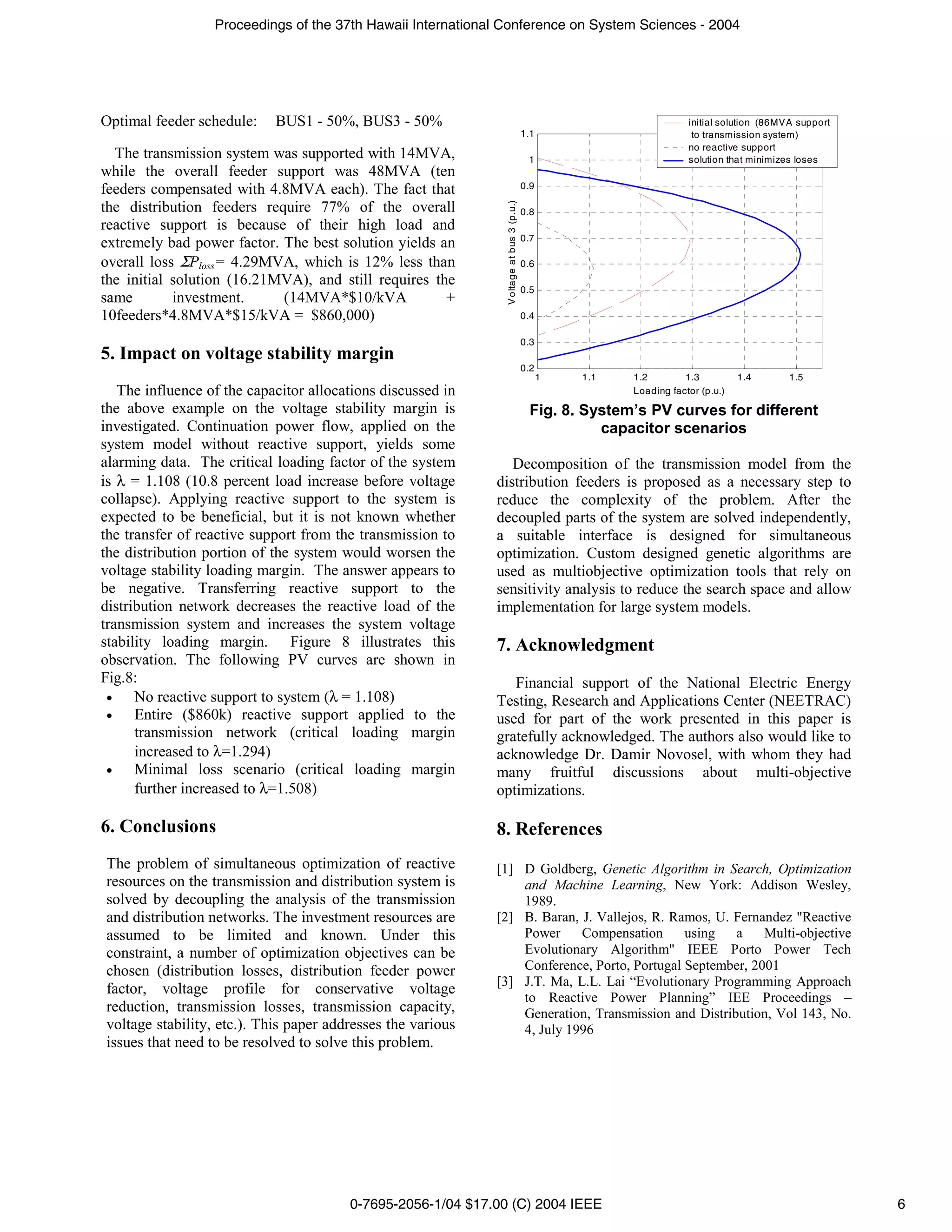 Proceedings of the 37th Hawaii International Conference on System Sciences - 2004




Optimal feeder schedule:    BUS1 - 50%, BUS3 - 50%                                                                    initial solution (86MVA support
                                                                                          1.1                          to transmission system)
                                                                                                                      no reactive support
  The transmission system was supported with 14MVA,                                        1                          solution that minimizes loses
while the overall feeder support was 48MVA (ten
                                                                                          0.9
feeders compensated with 4.8MVA each). The fact that




                                                               V oltage at bus 3 (p.u.)
the distribution feeders require 77% of the overall                                       0.8
reactive support is because of their high load and
                                                                                          0.7
extremely bad power factor. The best solution yields an
overall loss ΣPloss= 4.29MVA, which is 12% less than                                      0.6
the initial solution (16.21MVA), and still requires the
                                                                                          0.5
same        investment.     (14MVA*$10/kVA            +
10feeders*4.8MVA*$15/kVA = $860,000)                                                      0.4

                                                                                          0.3
5. Impact on voltage stability margin
                                                                                          0.2
                                                                                                1   1.1   1.2        1.3          1.4       1.5
   The influence of the capacitor allocations discussed in                                                Loading factor (p.u.)
the above example on the voltage stability margin is                                       Fig. 8. System’s PV curves for different
investigated. Continuation power flow, applied on the                                                capacitor scenarios
system model without reactive support, yields some
alarming data. The critical loading factor of the system        Decomposition of the transmission model from the
is λ = 1.108 (10.8 percent load increase before voltage      distribution feeders is proposed as a necessary step to
collapse). Applying reactive support to the system is        reduce the complexity of the problem. After the
expected to be beneficial, but it is not known whether       decoupled parts of the system are solved independently,
the transfer of reactive support from the transmission to    a suitable interface is designed for simultaneous
the distribution portion of the system would worsen the      optimization. Custom designed genetic algorithms are
voltage stability loading margin. The answer appears to      used as multiobjective optimization tools that rely on
be negative. Transferring reactive support to the            sensitivity analysis to reduce the search space and allow
distribution network decreases the reactive load of the      implementation for large system models.
transmission system and increases the system voltage
stability loading margin. Figure 8 illustrates this          7. Acknowledgment
observation. The following PV curves are shown in
Fig.8:                                                          Financial support of the National Electric Energy
 •    No reactive support to system (λ = 1.108)              Testing, Research and Applications Center (NEETRAC)
 •    Entire ($860k) reactive support applied to the         used for part of the work presented in this paper is
      transmission network (critical loading margin          gratefully acknowledged. The authors also would like to
      increased to λ=1.294)                                  acknowledge Dr. Damir Novosel, with whom they had
 •    Minimal loss scenario (critical loading margin         many fruitful discussions about multi-objective
      further increased to λ=1.508)                          optimizations.

6. Conclusions                                               8. References
The problem of simultaneous optimization of reactive         [1] D Goldberg, Genetic Algorithm in Search, Optimization
resources on the transmission and distribution system is         and Machine Learning, New York: Addison Wesley,
solved by decoupling the analysis of the transmission            1989.
and distribution networks. The investment resources are      [2] B. Baran, J. Vallejos, R. Ramos, U. Fernandez "Reactive
assumed to be limited and known. Under this                      Power     Compensation      using   a    Multi-objective
constraint, a number of optimization objectives can be           Evolutionary Algorithm" IEEE Porto Power Tech
chosen (distribution losses, distribution feeder power           Conference, Porto, Portugal September, 2001
                                                             [3] J.T. Ma, L.L. Lai “Evolutionary Programming Approach
factor, voltage profile for conservative voltage
                                                                 to Reactive Power Planning” IEE Proceedings –
reduction, transmission losses, transmission capacity,           Generation, Transmission and Distribution, Vol 143, No.
voltage stability, etc.). This paper addresses the various       4, July 1996
issues that need to be resolved to solve this problem.




                                        0-7695-2056-1/04 $17.00 (C) 2004 IEEE                                                                           6
 