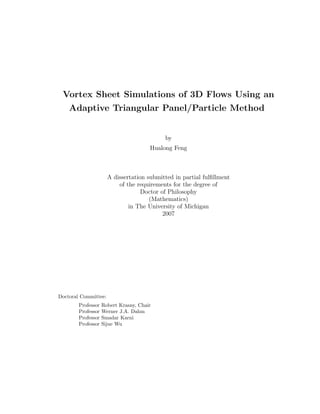 Vortex Sheet Simulations of 3D Flows Using an
    Adaptive Triangular Panel/Particle Method


                                           by
                                       Hualong Feng



                      A dissertation submitted in partial fulﬁllment
                          of the requirements for the degree of
                                   Doctor of Philosophy
                                      (Mathematics)
                              in The University of Michigan
                                           2007




Doctoral Committee:
        Professor   Robert Krasny, Chair
        Professor   Werner J.A. Dahm
        Professor   Smadar Karni
        Professor   Sijue Wu
 