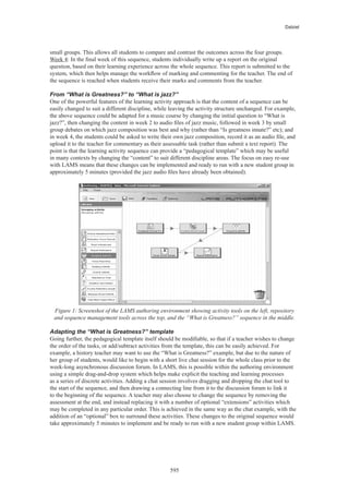 Dalziel




small groups. This allows all students to compare and contrast the outcomes across the four groups.
Week 4: In the final week of this sequence, students individually write up a report on the original
question, based on their learning experience across the whole sequence. This report is submitted to the
system, which then helps manage the workflow of marking and commenting for the teacher. The end of
the sequence is reached when students receive their marks and comments from the teacher.

From “What is Greatness?” to “What is jazz?”
One of the powerful features of the learning activity approach is that the content of a sequence can be
easily changed to suit a different discipline, while leaving the activity structure unchanged. For example,
the above sequence could be adapted for a music course by changing the initial question to “What is
jazz?”, then changing the content in week 2 to audio files of jazz music, followed in week 3 by small
group debates on which jazz composition was best and why (rather than “Is greatness innate?” etc); and
in week 4, the students could be asked to write their own jazz composition, record it as an audio file, and
upload it to the teacher for commentary as their assessable task (rather than submit a text report). The
point is that the learning activity sequence can provide a “pedagogical template” which may be useful
in many contexts by changing the “content” to suit different discipline areas. The focus on easy re-use
with LAMS means that these changes can be implemented and ready to run with a new student group in
approximately 5 minutes (provided the jazz audio files have already been obtained).




 Figure 1: Screenshot of the LAMS authoring environment showing activity tools on the left, repository
 and sequence management tools across the top, and the “What is Greatness?” sequence in the middle.

Adapting the “What is Greatness?” template
Going further, the pedagogical template itself should be modifiable, so that if a teacher wishes to change
the order of the tasks, or add/subtract activities from the template, this can be easily achieved. For
example, a history teacher may want to use the “What is Greatness?” example, but due to the nature of
her group of students, would like to begin with a short live chat session for the whole class prior to the
week-long asynchronous discussion forum. In LAMS, this is possible within the authoring environment
using a simple drag-and-drop system which helps make explicit the teaching and learning processes
as a series of discrete activities. Adding a chat session involves dragging and dropping the chat tool to
the start of the sequence, and then drawing a connecting line from it to the discussion forum to link it
to the beginning of the sequence. A teacher may also choose to change the sequence by removing the
assessment at the end, and instead replacing it with a number of optional “extensions” activities which
may be completed in any particular order. This is achieved in the same way as the chat example, with the
addition of an “optional” box to surround these activities. These changes to the original sequence would
take approximately 5 minutes to implement and be ready to run with a new student group within LAMS.




                                                    595
 
