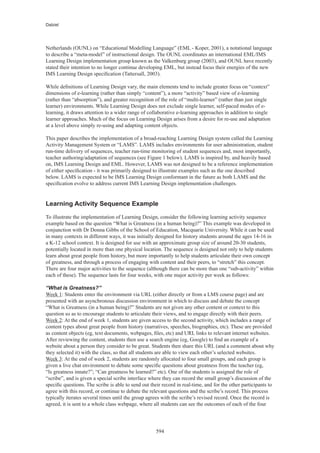 Dalziel




Netherlands (OUNL) on “Educational Modelling Language” (EML - Koper, 2001), a notational language
to describe a “meta-model” of instructional design. The OUNL coordinates an international EML/IMS
Learning Design implementation group known as the Valkenburg group (2003), and OUNL have recently
stated their intention to no longer continue developing EML, but instead focus their energies of the new
IMS Learning Design specification (Tattersall, 2003).

While definitions of Learning Design vary, the main elements tend to include greater focus on “context”
dimensions of e-learning (rather than simply “content”), a more “activity” based view of e-learning
(rather than “absorption”), and greater recognition of the role of “multi-learner” (rather than just single
learner) environments. While Learning Design does not exclude single learner, self-paced modes of e-
learning, it draws attention to a wider range of collaborative e-learning approaches in addition to single
learner approaches. Much of the focus on Learning Design arises from a desire for re-use and adaptation
at a level above simply re-using and adapting content objects.

This paper describes the implementation of a broad-reaching Learning Design system called the Learning
Activity Management System or “LAMS”. LAMS includes environments for user administration, student
run-time delivery of sequences, teacher run-time monitoring of student sequences and, most importantly,
teacher authoring/adaptation of sequences (see Figure 1 below). LAMS is inspired by, and heavily based
on, IMS Learning Design and EML. However, LAMS was not designed to be a reference implementation
of either specification - it was primarily designed to illustrate examples such as the one described
below. LAMS is expected to be IMS Learning Design conformant in the future as both LAMS and the
specification evolve to address current IMS Learning Design implementation challenges.


Learning Activity Sequence Example

To illustrate the implementation of Learning Design, consider the following learning activity sequence
example based on the question “What is Greatness (in a human being)?” This example was developed in
conjunction with Dr Donna Gibbs of the School of Education, Macquarie University. While it can be used
in many contexts in different ways, it was initially designed for history students around the ages 14-16 in
a K-12 school context. It is designed for use with an approximate group size of around 20-30 students,
potentially located in more than one physical location. The sequence is designed not only to help students
learn about great people from history, but more importantly to help students articulate their own concept
of greatness, and through a process of engaging with content and their peers, to “stretch” this concept.
There are four major activities to the sequence (although there can be more than one “sub-activity” within
each of these). The sequence lasts for four weeks, with one major activity per week as follows:

“What is Greatness?”
Week 1: Students enter the environment via URL (either directly or from a LMS course page) and are
presented with an asynchronous discussion environment in which to discuss and debate the concept
“What is Greatness (in a human being)?” Students are not given any other content or context to this
question so as to encourage students to articulate their views, and to engage directly with their peers.
Week 2: At the end of week 1, students are given access to the second activity, which includes a range of
content types about great people from history (narratives, speeches, biographies, etc). These are provided
as content objects (eg, text documents, webpages, files, etc) and URL links to relevant internet websites.
After reviewing the content, students then use a search engine (eg, Google) to find an example of a
website about a person they consider to be great. Students then share this URL (and a comment about why
they selected it) with the class, so that all students are able to view each other’s selected websites.
Week 3: At the end of week 2, students are randomly allocated to four small groups, and each group is
given a live chat environment to debate some specific questions about greatness from the teacher (eg,
“Is greatness innate?”; “Can greatness be learned?” etc). One of the students is assigned the role of
“scribe”, and is given a special scribe interface where they can record the small group’s discussion of the
specific questions. The scribe is able to send out their record in real-time, and for the other participants to
agree with this record, or continue to debate the relevant questions and the scribe’s record. This process
typically iterates several times until the group agrees with the scribe’s revised record. Once the record is
agreed, it is sent to a whole class webpage, where all students can see the outcomes of each of the four




                                                     594
 