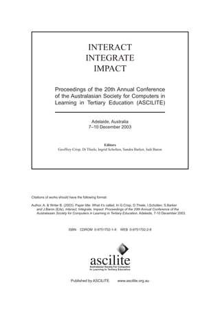 INTERACT
                                     INTEGRATE
                                       IMPACT

                Proceedings of the 20th Annual Conference
                of the Australasian Society for Computers in
                Learning in Tertiary Education (ASCILITE)


                                        Adelaide, Australia
                                       7–10 December 2003



                                                 Editors
                  Geoffrey Crisp, Di Thiele, Ingrid Scholten, Sandra Barker, Judi Baron




Citations of works should have the following format:

Author, A. & Writer B. (2003). Paper title: What it’s called. In G.Crisp, D.Thiele, I.Scholten, S.Barker
   and J.Baron (Eds), Interact, Integrate, Impact: Proceedings of the 20th Annual Conference of the
   Australasian Society for Computers in Learning in Tertiary Education. Adelaide, 7-10 December 2003.



                         ISBN    CDROM 0-9751702-1-X       WEB 0-9751702-2-8




                           Published by ASCILITE         www.ascilite.org.au
 