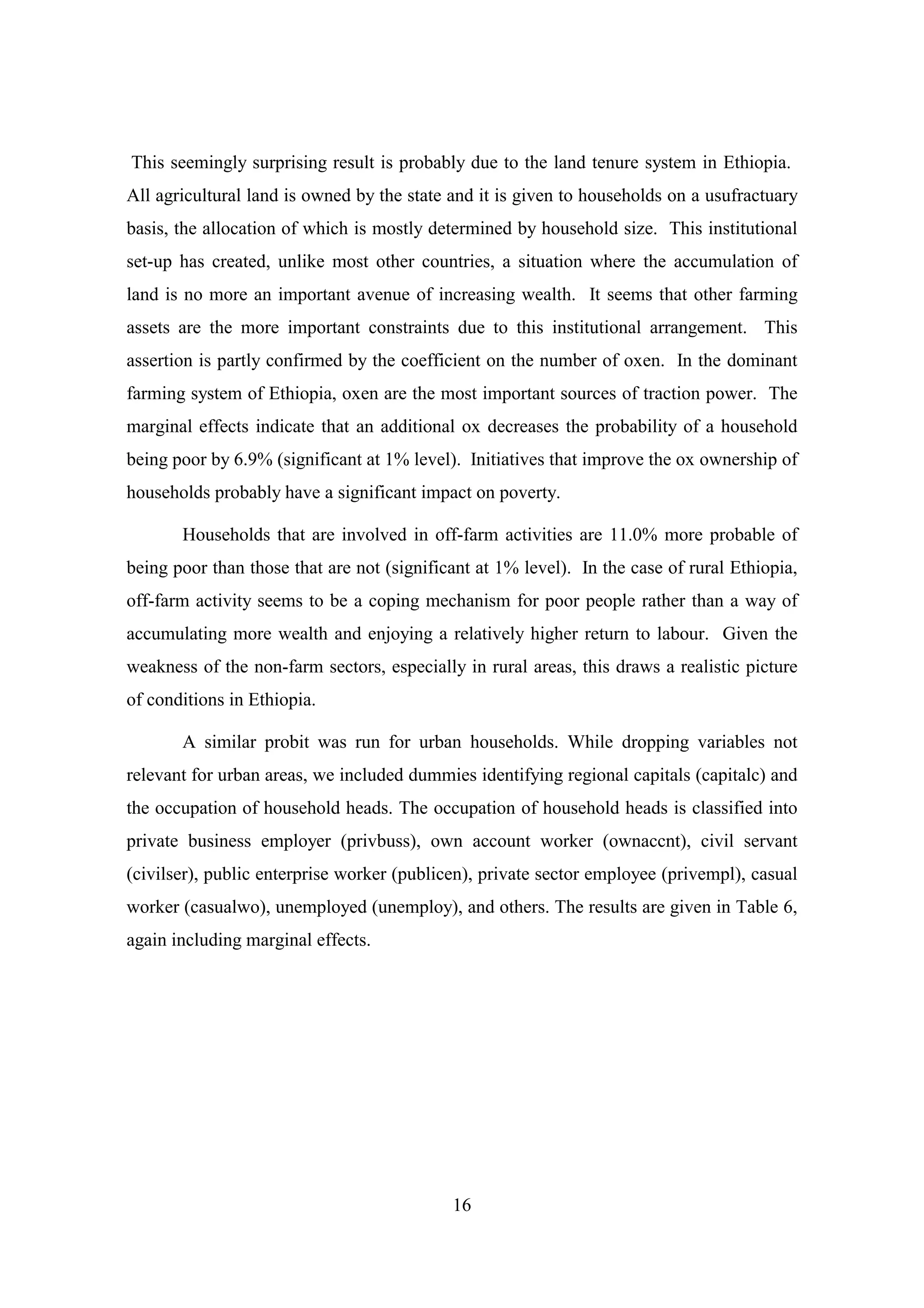 This seemingly surprising result is probably due to the land tenure system in Ethiopia.
All agricultural land is owned by the state and it is given to households on a usufractuary
basis, the allocation of which is mostly determined by household size. This institutional
set-up has created, unlike most other countries, a situation where the accumulation of
land is no more an important avenue of increasing wealth. It seems that other farming
assets are the more important constraints due to this institutional arrangement. This
assertion is partly confirmed by the coefficient on the number of oxen. In the dominant
farming system of Ethiopia, oxen are the most important sources of traction power. The
marginal effects indicate that an additional ox decreases the probability of a household
being poor by 6.9% (significant at 1% level). Initiatives that improve the ox ownership of
households probably have a significant impact on poverty.

       Households that are involved in off-farm activities are 11.0% more probable of
being poor than those that are not (significant at 1% level). In the case of rural Ethiopia,
off-farm activity seems to be a coping mechanism for poor people rather than a way of
accumulating more wealth and enjoying a relatively higher return to labour. Given the
weakness of the non-farm sectors, especially in rural areas, this draws a realistic picture
of conditions in Ethiopia.

       A similar probit was run for urban households. While dropping variables not
relevant for urban areas, we included dummies identifying regional capitals (capitalc) and
the occupation of household heads. The occupation of household heads is classified into
private business employer (privbuss), own account worker (ownaccnt), civil servant
(civilser), public enterprise worker (publicen), private sector employee (privempl), casual
worker (casualwo), unemployed (unemploy), and others. The results are given in Table 6,
again including marginal effects.




                                            16
 