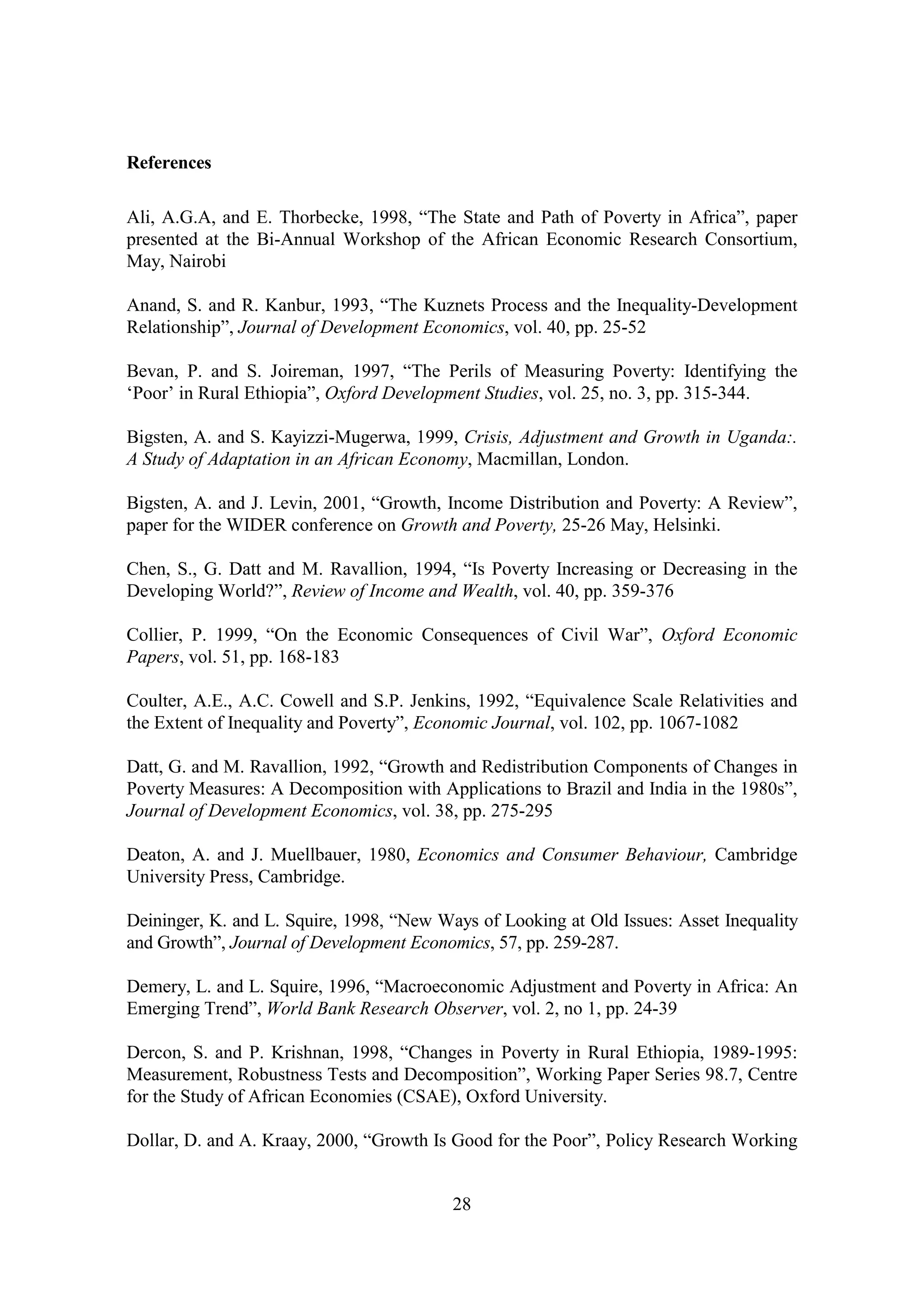 References

Ali, A.G.A, and E. Thorbecke, 1998, “The State and Path of Poverty in Africa”, paper
presented at the Bi-Annual Workshop of the African Economic Research Consortium,
May, Nairobi

Anand, S. and R. Kanbur, 1993, “The Kuznets Process and the Inequality-Development
Relationship”, Journal of Development Economics, vol. 40, pp. 25-52

Bevan, P. and S. Joireman, 1997, “The Perils of Measuring Poverty: Identifying the
‘Poor’ in Rural Ethiopia”, Oxford Development Studies, vol. 25, no. 3, pp. 315-344.

Bigsten, A. and S. Kayizzi-Mugerwa, 1999, Crisis, Adjustment and Growth in Uganda:.
A Study of Adaptation in an African Economy, Macmillan, London.

Bigsten, A. and J. Levin, 2001, “Growth, Income Distribution and Poverty: A Review”,
paper for the WIDER conference on Growth and Poverty, 25-26 May, Helsinki.

Chen, S., G. Datt and M. Ravallion, 1994, “Is Poverty Increasing or Decreasing in the
Developing World?”, Review of Income and Wealth, vol. 40, pp. 359-376

Collier, P. 1999, “On the Economic Consequences of Civil War”, Oxford Economic
Papers, vol. 51, pp. 168-183

Coulter, A.E., A.C. Cowell and S.P. Jenkins, 1992, “Equivalence Scale Relativities and
the Extent of Inequality and Poverty”, Economic Journal, vol. 102, pp. 1067-1082

Datt, G. and M. Ravallion, 1992, “Growth and Redistribution Components of Changes in
Poverty Measures: A Decomposition with Applications to Brazil and India in the 1980s”,
Journal of Development Economics, vol. 38, pp. 275-295

Deaton, A. and J. Muellbauer, 1980, Economics and Consumer Behaviour, Cambridge
University Press, Cambridge.

Deininger, K. and L. Squire, 1998, “New Ways of Looking at Old Issues: Asset Inequality
and Growth”, Journal of Development Economics, 57, pp. 259-287.

Demery, L. and L. Squire, 1996, “Macroeconomic Adjustment and Poverty in Africa: An
Emerging Trend”, World Bank Research Observer, vol. 2, no 1, pp. 24-39

Dercon, S. and P. Krishnan, 1998, “Changes in Poverty in Rural Ethiopia, 1989-1995:
Measurement, Robustness Tests and Decomposition”, Working Paper Series 98.7, Centre
for the Study of African Economies (CSAE), Oxford University.

Dollar, D. and A. Kraay, 2000, “Growth Is Good for the Poor”, Policy Research Working


                                          28
 