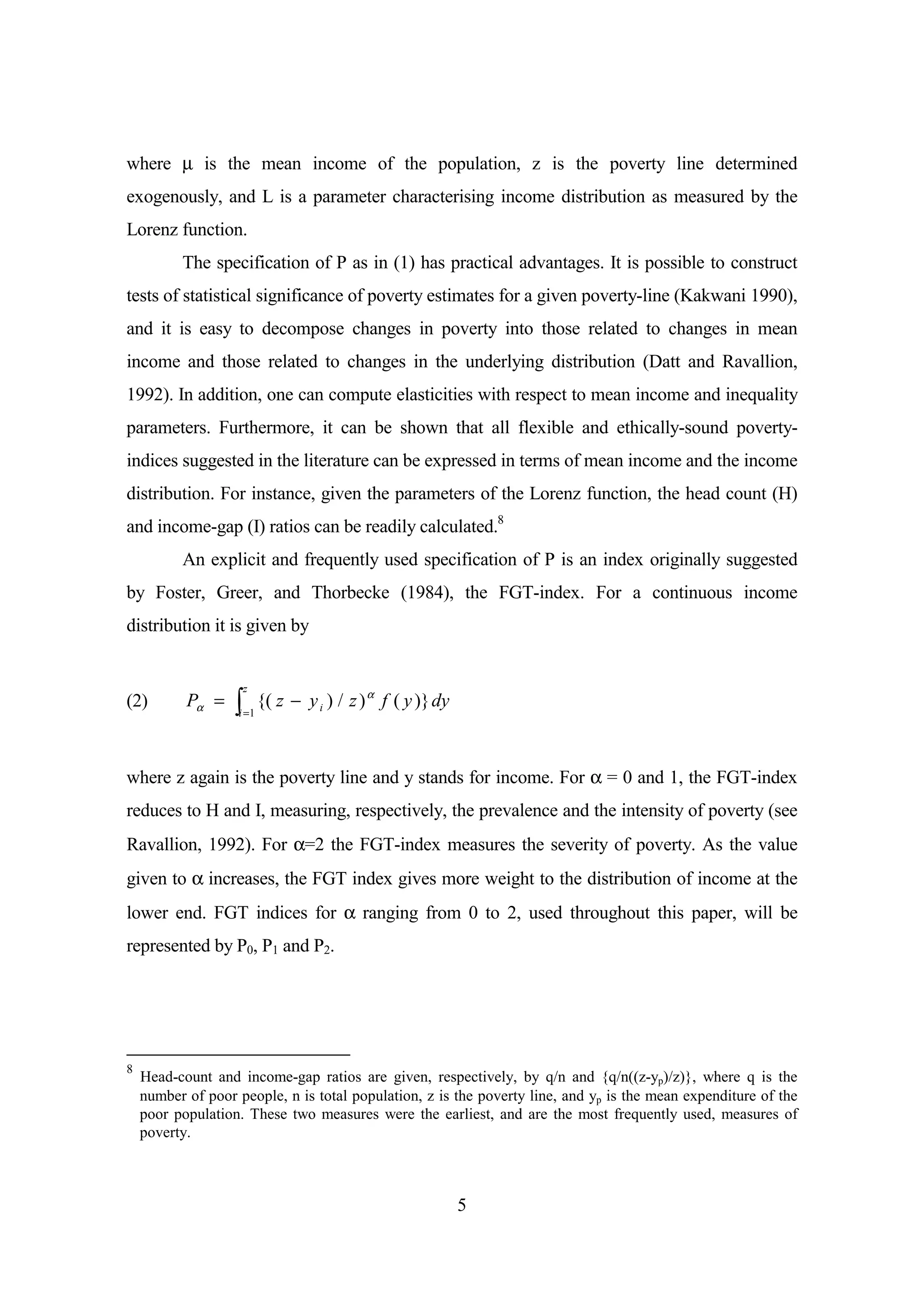 where µ is the mean income of the population, z is the poverty line determined
exogenously, and L is a parameter characterising income distribution as measured by the
Lorenz function.
          The specification of P as in (1) has practical advantages. It is possible to construct
tests of statistical significance of poverty estimates for a given poverty-line (Kakwani 1990),
and it is easy to decompose changes in poverty into those related to changes in mean
income and those related to changes in the underlying distribution (Datt and Ravallion,
1992). In addition, one can compute elasticities with respect to mean income and inequality
parameters. Furthermore, it can be shown that all flexible and ethically-sound poverty-
indices suggested in the literature can be expressed in terms of mean income and the income
distribution. For instance, given the parameters of the Lorenz function, the head count (H)
and income-gap (I) ratios can be readily calculated.8
          An explicit and frequently used specification of P is an index originally suggested
by Foster, Greer, and Thorbecke (1984), the FGT-index. For a continuous income
distribution it is given by


                      z
(2)        Pα =   ò       {( z − y i ) / z ) α f ( y )} dy
                   i =1




where z again is the poverty line and y stands for income. For α = 0 and 1, the FGT-index
reduces to H and I, measuring, respectively, the prevalence and the intensity of poverty (see
Ravallion, 1992). For α=2 the FGT-index measures the severity of poverty. As the value
given to α increases, the FGT index gives more weight to the distribution of income at the
lower end. FGT indices for α ranging from 0 to 2, used throughout this paper, will be
represented by P0, P1 and P2.




8
    Head-count and income-gap ratios are given, respectively, by q/n and {q/n((z-yp)/z)}, where q is the
    number of poor people, n is total population, z is the poverty line, and yp is the mean expenditure of the
    poor population. These two measures were the earliest, and are the most frequently used, measures of
    poverty.



                                                             5
 