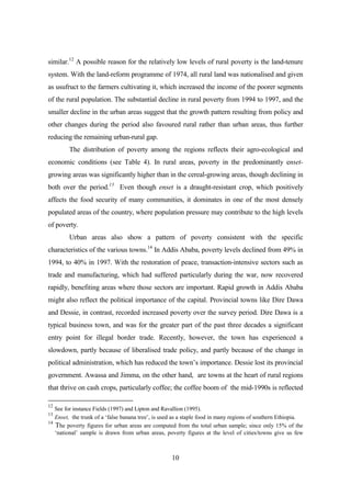 similar.12 A possible reason for the relatively low levels of rural poverty is the land-tenure
system. With the land-reform programme of 1974, all rural land was nationalised and given
as usufruct to the farmers cultivating it, which increased the income of the poorer segments
of the rural population. The substantial decline in rural poverty from 1994 to 1997, and the
smaller decline in the urban areas suggest that the growth pattern resulting from policy and
other changes during the period also favoured rural rather than urban areas, thus further
reducing the remaining urban-rural gap.
        The distribution of poverty among the regions reflects their agro-ecological and
economic conditions (see Table 4). In rural areas, poverty in the predominantly enset-
growing areas was significantly higher than in the cereal-growing areas, though declining in
both over the period.13 Even though enset is a draught-resistant crop, which positively
affects the food security of many communities, it dominates in one of the most densely
populated areas of the country, where population pressure may contribute to the high levels
of poverty.
        Urban areas also show a pattern of poverty consistent with the specific
characteristics of the various towns.14 In Addis Ababa, poverty levels declined from 49% in
1994, to 40% in 1997. With the restoration of peace, transaction-intensive sectors such as
trade and manufacturing, which had suffered particularly during the war, now recovered
rapidly, benefiting areas where those sectors are important. Rapid growth in Addis Ababa
might also reflect the political importance of the capital. Provincial towns like Dire Dawa
and Dessie, in contrast, recorded increased poverty over the survey period. Dire Dawa is a
typical business town, and was for the greater part of the past three decades a significant
entry point for illegal border trade. Recently, however, the town has experienced a
slowdown, partly because of liberalised trade policy, and partly because of the change in
political administration, which has reduced the town’s importance. Dessie lost its provincial
government. Awassa and Jimma, on the other hand, are towns at the heart of rural regions
that thrive on cash crops, particularly coffee; the coffee boom of the mid-1990s is reflected

12
   See for instance Fields (1997) and Lipton and Ravallion (1995).
13
   Enset, the trunk of a ‘false banana tree’, is used as a staple food in many regions of southern Ethiopia.
14
   The poverty figures for urban areas are computed from the total urban sample; since only 15% of the
   ‘national’ sample is drawn from urban areas, poverty figures at the level of cities/towns give us few



                                                    10
 