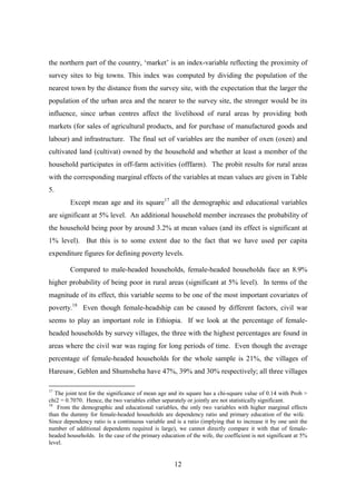 the northern part of the country, ‘market’ is an index-variable reflecting the proximity of
survey sites to big towns. This index was computed by dividing the population of the
nearest town by the distance from the survey site, with the expectation that the larger the
population of the urban area and the nearer to the survey site, the stronger would be its
influence, since urban centres affect the livelihood of rural areas by providing both
markets (for sales of agricultural products, and for purchase of manufactured goods and
labour) and infrastructure. The final set of variables are the number of oxen (oxen) and
cultivated land (cultivat) owned by the household and whether at least a member of the
household participates in off-farm activities (offfarm). The probit results for rural areas
with the corresponding marginal effects of the variables at mean values are given in Table
5.
         Except mean age and its square17 all the demographic and educational variables
are significant at 5% level. An additional household member increases the probability of
the household being poor by around 3.2% at mean values (and its effect is significant at
1% level). But this is to some extent due to the fact that we have used per capita
expenditure figures for defining poverty levels.

         Compared to male-headed households, female-headed households face an 8.9%
higher probability of being poor in rural areas (significant at 5% level). In terms of the
magnitude of its effect, this variable seems to be one of the most important covariates of
poverty.18 Even though female-headship can be caused by different factors, civil war
seems to play an important role in Ethiopia. If we look at the percentage of female-
headed households by survey villages, the three with the highest percentages are found in
areas where the civil war was raging for long periods of time. Even though the average
percentage of female-headed households for the whole sample is 21%, the villages of
Haresaw, Geblen and Shumsheha have 47%, 39% and 30% respectively; all three villages

17
   The joint test for the significance of mean age and its square has a chi-square value of 0.14 with Prob >
chi2 = 0.7070. Hence, the two variables either separately or jointly are not statistically significant.
18
    From the demographic and educational variables, the only two variables with higher marginal effects
than the dummy for female-headed households are dependency ratio and primary education of the wife.
Since dependency ratio is a continuous variable and is a ratio (implying that to increase it by one unit the
number of additional dependents required is large), we cannot directly compare it with that of female-
headed households. In the case of the primary education of the wife, the coefficient is not significant at 5%
level.


                                                    12
 