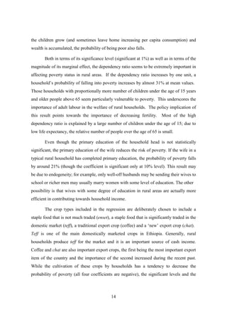 the children grow (and sometimes leave home increasing per capita consumption) and
wealth is accumulated, the probability of being poor also falls.

       Both in terms of its significance level (significant at 1%) as well as in terms of the
magnitude of its marginal effect, the dependency ratio seems to be extremely important in
affecting poverty status in rural areas. If the dependency ratio increases by one unit, a
household’s probability of falling into poverty increases by almost 31% at mean values.
Those households with proportionally more number of children under the age of 15 years
and older people above 65 seem particularly vulnerable to poverty. This underscores the
importance of adult labour in the welfare of rural households. The policy implication of
this result points towards the importance of decreasing fertility.        Most of the high
dependency ratio is explained by a large number of children under the age of 15; due to
low life expectancy, the relative number of people over the age of 65 is small.

       Even though the primary education of the household head is not statistically
significant, the primary education of the wife reduces the risk of poverty. If the wife in a
typical rural household has completed primary education, the probability of poverty falls
by around 21% (though the coefficient is significant only at 10% level). This result may
be due to endogeneity; for example, only well-off husbands may be sending their wives to
school or richer men may usually marry women with some level of education. The other
possibility is that wives with some degree of education in rural areas are actually more
efficient in contributing towards household income.

       The crop types included in the regression are deliberately chosen to include a
staple food that is not much traded (enset), a staple food that is significantly traded in the
domestic market (teff), a traditional export crop (coffee) and a ‘new’ export crop (chat).
Teff is one of the main domestically marketed crops in Ethiopia. Generally, rural
households produce teff for the market and it is an important source of cash income.
Coffee and chat are also important export crops, the first being the most important export
item of the country and the importance of the second increased during the recent past.
While the cultivation of these crops by households has a tendency to decrease the
probability of poverty (all four coefficients are negative), the significant levels and the



                                             14
 