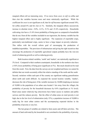 marginal effects tell an interesting story. If we move from enset, to teff, to coffee and
then chat the variables become more and more statistically significant.            While the
coefficient for enset is not significant at all, that for teff becomes significant around 10%,
for coffee around 6% and for chat at 1%. Similarly, the marginal effects successively
increase in absolute terms: -5.0%, -6.1%, -9.1% and -31.4% respectively. Households
cultivating chat have a 31.4% lower probability of being poor as compared to households
that do not; from all the variables included in our regression, the dummy variable has the
highest marginal effect and is highly significant. The expansion of exportable crops,
particularly non-traditional crops, seems to have a large impact on poverty reduction.
This tallies with the overall reform goal of encouraging the production of
tradables/exportables. The provision of infrastructure and giving the right incentives that
encourage the production of exportable agricultural outputs probably have the win-win
result of enhancing growth as well as reducing poverty.

       Both location related variables, ‘north’ and ‘market’, are statistically significant at
5% level. Compared to their southern counterparts, households in the northern sites have
a 9.8% lower probability of being poor (significant at 5%). But much should not be read
from this result. First, the data from the surveys are not weighted and hence we cannot be
definite that our results accurately reflect the relative standing of the north and the south.
Second, variations within each part of the country are significant making generalisation
about north and south difficult. As expected the second location variable, ‘market’,
decreases the risk of being poor; if the variable increases by 10,000 (implying an increase
of 10,000 in the population of an urban area located 1 km away from the village), the
probability of poverty for the household decreases by 0.4% (significant at 1% level).
Rural areas nearer relatively big cities/towns have better access to markets and public
services and this reduces poverty. But the effect of urban areas on rural poverty is not
high; due to the low level of urbanization (only 15%), a population increase of 10,000 is
really big for most urban centres and the accompanying expected decline in the
probability of poverty is very low.

       The last group of variables are related to farm assets and off-farm activities. The
amount of land cultivated by the household is not correlated to the probability of poverty.


                                              15
 