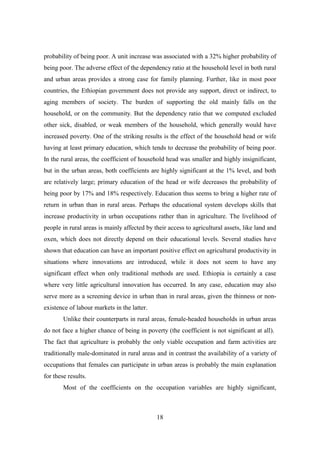 probability of being poor. A unit increase was associated with a 32% higher probability of
being poor. The adverse effect of the dependency ratio at the household level in both rural
and urban areas provides a strong case for family planning. Further, like in most poor
countries, the Ethiopian government does not provide any support, direct or indirect, to
aging members of society. The burden of supporting the old mainly falls on the
household, or on the community. But the dependency ratio that we computed excluded
other sick, disabled, or weak members of the household, which generally would have
increased poverty. One of the striking results is the effect of the household head or wife
having at least primary education, which tends to decrease the probability of being poor.
In the rural areas, the coefficient of household head was smaller and highly insignificant,
but in the urban areas, both coefficients are highly significant at the 1% level, and both
are relatively large; primary education of the head or wife decreases the probability of
being poor by 17% and 18% respectively. Education thus seems to bring a higher rate of
return in urban than in rural areas. Perhaps the educational system develops skills that
increase productivity in urban occupations rather than in agriculture. The livelihood of
people in rural areas is mainly affected by their access to agricultural assets, like land and
oxen, which does not directly depend on their educational levels. Several studies have
shown that education can have an important positive effect on agricultural productivity in
situations where innovations are introduced, while it does not seem to have any
significant effect when only traditional methods are used. Ethiopia is certainly a case
where very little agricultural innovation has occurred. In any case, education may also
serve more as a screening device in urban than in rural areas, given the thinness or non-
existence of labour markets in the latter.
        Unlike their counterparts in rural areas, female-headed households in urban areas
do not face a higher chance of being in poverty (the coefficient is not significant at all).
The fact that agriculture is probably the only viable occupation and farm activities are
traditionally male-dominated in rural areas and in contrast the availability of a variety of
occupations that females can participate in urban areas is probably the main explanation
for these results.
        Most of the coefficients on the occupation variables are highly significant,



                                             18
 